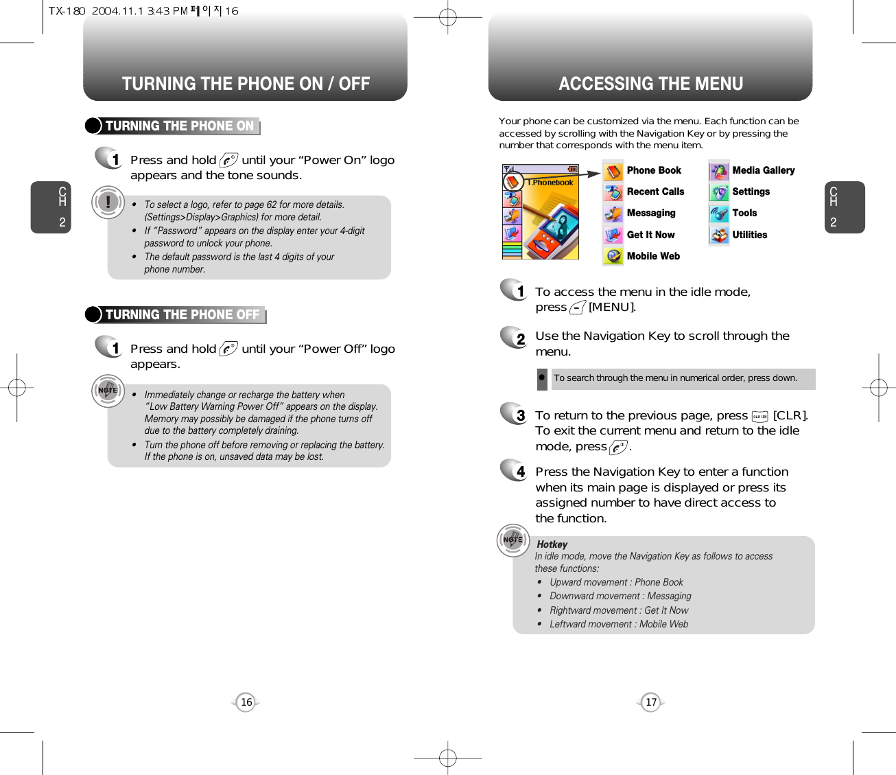 ACCESSING THE MENUCH2Your phone can be customized via the menu. Each function can beaccessed by scrolling with the Navigation Key or by pressing thenumber that corresponds with the menu item.1To access the menu in the idle mode, press      [MENU].2Use the Navigation Key to scroll through themenu.3To return to the previous page, press       [CLR].To exit the current menu and return to the idlemode, press      . 4Press the Navigation Key to enter a functionwhen its main page is displayed or press itsassigned number to have direct access to the function.17CH2TURNING THE PHONE ON1Press and hold       until your “Power On” logo appears and the tone sounds.• To select a logo, refer to page 62 for more details.(Settings&gt;Display&gt;Graphics) for more detail.• If “Password” appears on the display enter your 4-digitpassword to unlock your phone.• The default password is the last 4 digits of your phone number.16TURNING THE PHONE OFF1Press and hold       until your “Power Off” logoappears.• Immediately change or recharge the battery when “Low Battery Warning Power Off” appears on the display.Memory may possibly be damaged if the phone turns offdue to the battery completely draining.• Turn the phone off before removing or replacing the battery.If the phone is on, unsaved data may be lost.Hotkey In idle mode, move the Navigation Key as follows to access these functions:• Upward movement : Phone Book• Downward movement : Messaging• Rightward movement : Get It Now• Leftward movement : Mobile WebTURNING THE PHONE ON / OFFlTo search through the menu in numerical order, press down.Phone BookRecent CallsMessagingSettingsToolsUtilitiesMedia GalleryGet It NowMobile Web