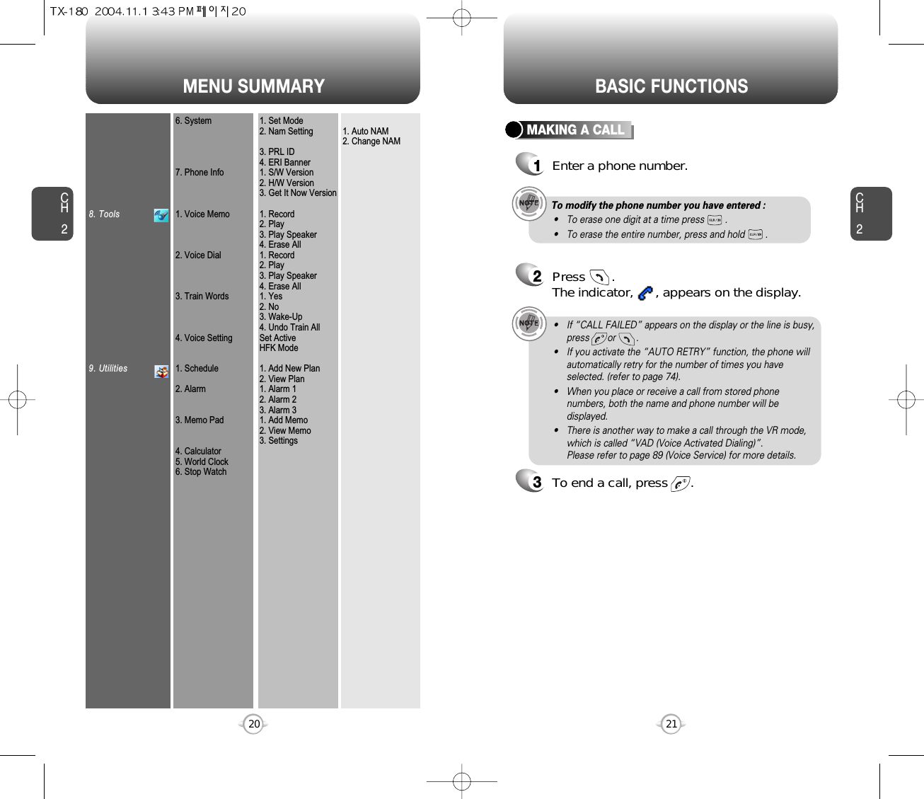MENU SUMMARYCH221CH2208. Tools9. Utilities6. System7. Phone Info1. Voice Memo2. Voice Dial3. Train Words4. Voice Setting1. Schedule2. Alarm3. Memo Pad4. Calculator5. World Clock6. Stop Watch1. Set Mode2. Nam Setting3. PRL ID4. ERI Banner1. S/W Version2. H/W Version3. Get It Now Version1. Record2. Play3. Play Speaker4. Erase All1. Record2. Play3. Play Speaker4. Erase All1. Yes2. No3. Wake-Up4. Undo Train AllSet ActiveHFK Mode1. Add New Plan2. View Plan1. Alarm 12. Alarm 23. Alarm 31. Add Memo2. View Memo3. Settings1. Auto NAM2. Change NAMBASIC FUNCTIONSMAKING A CALL1Enter a phone number.To modify the phone number you have entered :• To erase one digit at a time press        .• To erase the entire number, press and hold        .2Press       . The indicator,      , appears on the display.• If “CALL FAILED” appears on the display or the line is busy,press       or        . • If you activate the “AUTO RETRY” function, the phone willautomatically retry for the number of times you haveselected. (refer to page 74).• When you place or receive a call from stored phonenumbers, both the name and phone number will bedisplayed.• There is another way to make a call through the VR mode,which is called “VAD (Voice Activated Dialing)”. Please refer to page 89 (Voice Service) for more details.3To end a call, press      .