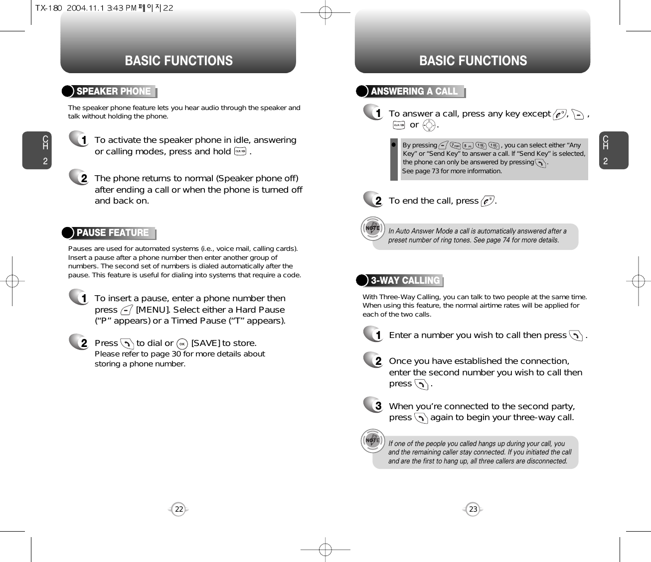 BASIC FUNCTIONS BASIC FUNCTIONSCH2Pauses are used for automated systems (i.e., voice mail, calling cards).Insert a pause after a phone number then enter another group ofnumbers. The second set of numbers is dialed automatically after thepause. This feature is useful for dialing into systems that require a code.The speaker phone feature lets you hear audio through the speaker andtalk without holding the phone.PAUSE FEATURE1To insert a pause, enter a phone number thenpress       [MENU]. Select either a Hard Pause(“P” appears) or a Timed Pause (“T” appears).2Press       to dial or       [SAVE] to store.Please refer to page 30 for more details about storing a phone number.23CH2SPEAKER PHONE1To activate the speaker phone in idle, answeringor calling modes, press and hold       .2The phone returns to normal (Speaker phone off)after ending a call or when the phone is turned offand back on.22ANSWERING A CALL1To answer a call, press any key except      ,       ,or       .2To end the call, press      .In Auto Answer Mode a call is automatically answered after apreset number of ring tones. See page 74 for more details.If one of the people you called hangs up during your call, youand the remaining caller stay connected. If you initiated the calland are the first to hang up, all three callers are disconnected.lBy pressing                                   , you can select either “AnyKey” or “Send Key” to answer a call. lf “Send Key” is selected,the phone can only be answered by pressing       . See page 73 for more information.With Three-Way Calling, you can talk to two people at the same time.When using this feature, the normal airtime rates will be applied foreach of the two calls.3-WAY CALLING1Enter a number you wish to call then press       .2Once you have established the connection,enter the second number you wish to call thenpress       .3When you’re connected to the second party,press       again to begin your three-way call.