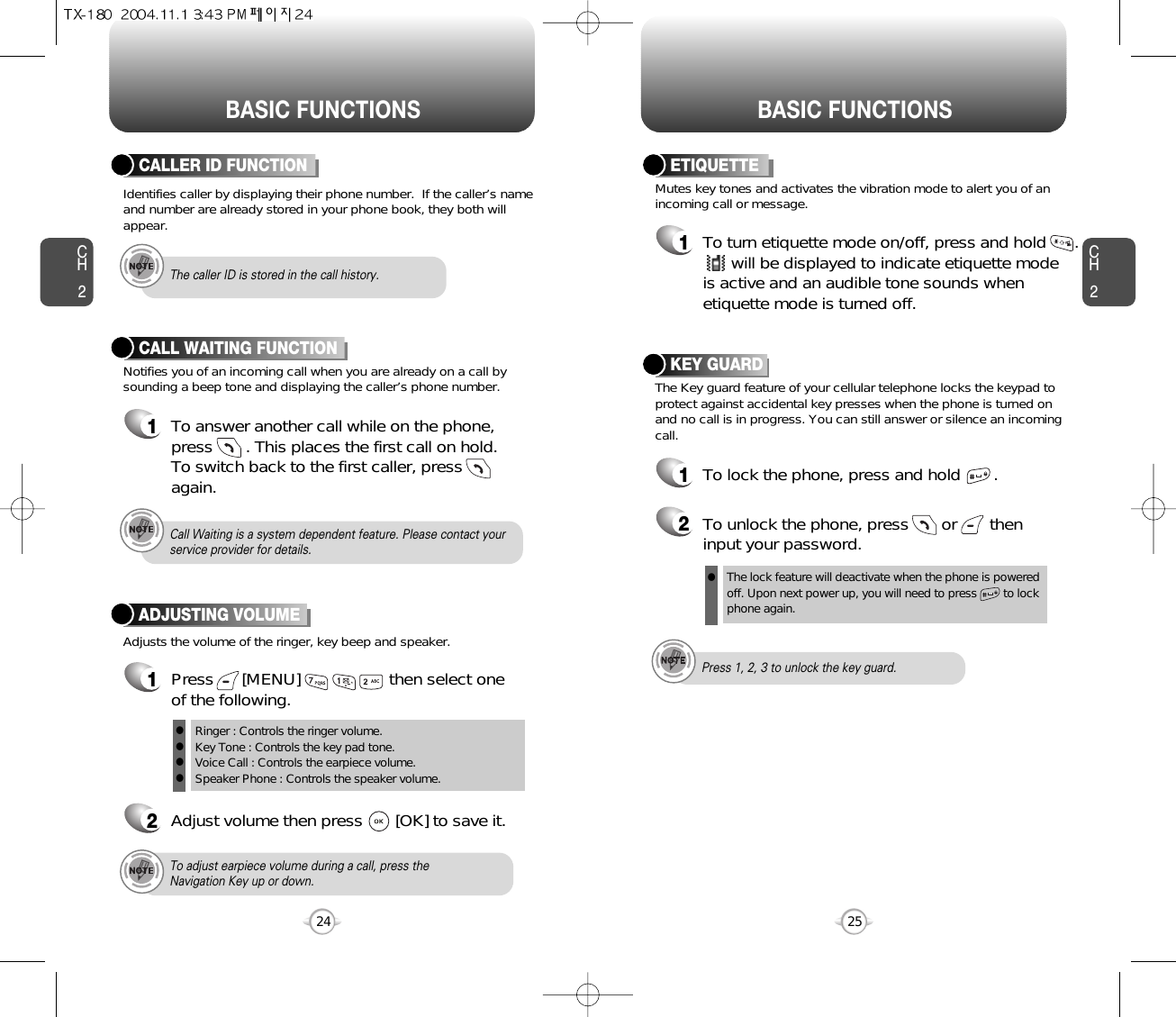 BASIC FUNCTIONS BASIC FUNCTIONSCH2Notifies you of an incoming call when you are already on a call bysounding a beep tone and displaying the caller’s phone number.CALL WAITING FUNCTION1To answer another call while on the phone,press       . This places the first call on hold. To switch back to the first caller, pressagain.25CH224Adjusts the volume of the ringer, key beep and speaker.ADJUSTING VOLUME1Press      [MENU]                   then select one of the following.2Adjust volume then press       [OK] to save it.Mutes key tones and activates the vibration mode to alert you of anincoming call or message.The Key guard feature of your cellular telephone locks the keypad toprotect against accidental key presses when the phone is turned onand no call is in progress. You can still answer or silence an incomingcall.ETIQUETTE1To turn etiquette mode on/off, press and hold      .will be displayed to indicate etiquette mode is active and an audible tone sounds whenetiquette mode is turned off.Ringer : Controls the ringer volume.Key Tone : Controls the key pad tone.Voice Call : Controls the earpiece volume.Speaker Phone : Controls the speaker volume.llllTo adjust earpiece volume during a call, press theNavigation Key up or down.Call Waiting is a system dependent feature. Please contact yourservice provider for details.Press 1, 2, 3 to unlock the key guard.KEY GUARD1To lock the phone, press and hold       .2To unlock the phone, press       or       theninput your password.Identifies caller by displaying their phone number.  If the caller’s nameand number are already stored in your phone book, they both willappear.CALLER ID FUNCTIONThe caller ID is stored in the call history.The lock feature will deactivate when the phone is powered off. Upon next power up, you will need to press        to lock phone again.l