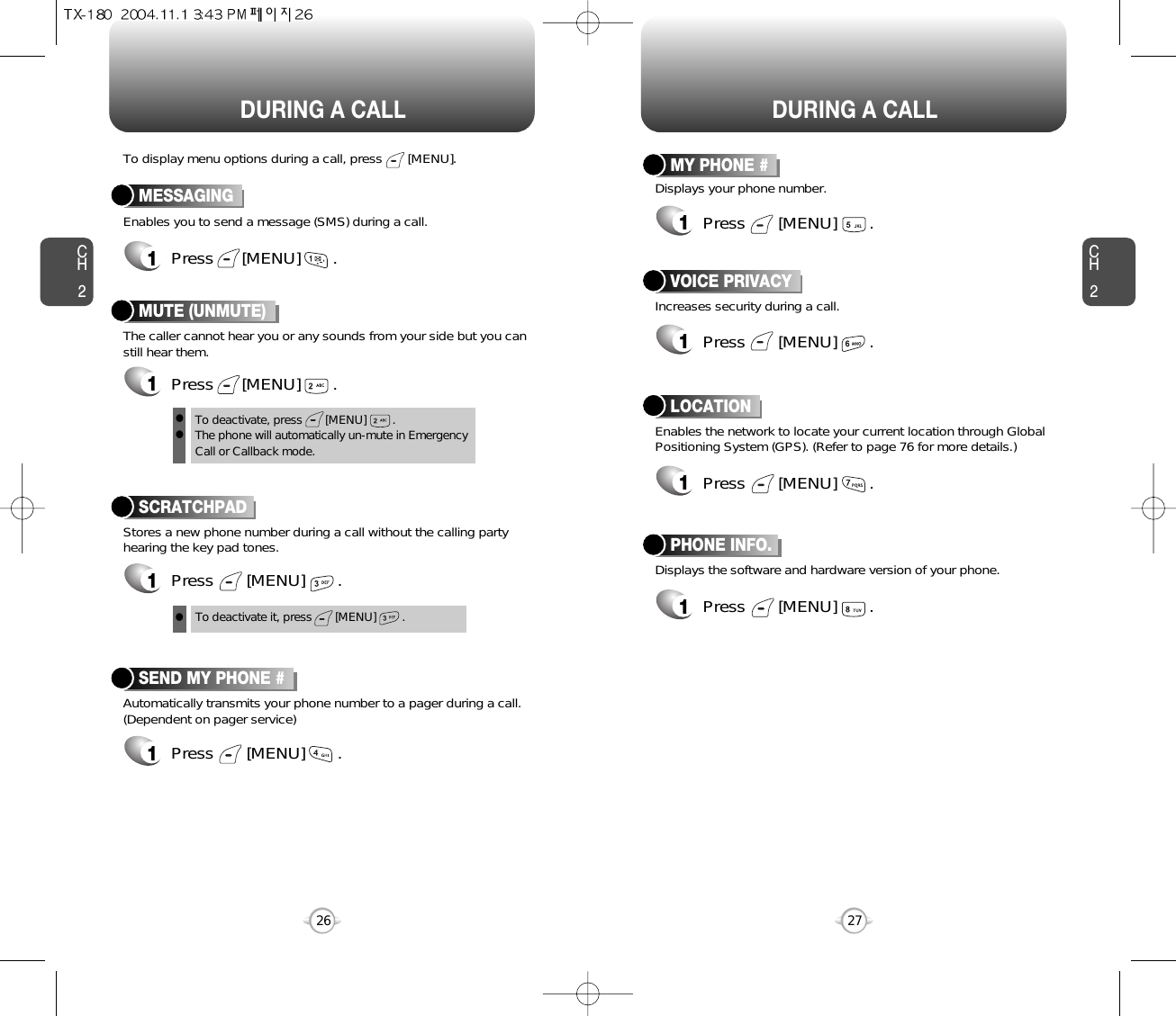 DURING A CALL DURING A CALLCH2Enables you to send a message (SMS) during a call.To display menu options during a call, press       [MENU].MESSAGING1Press      [MENU]       .Stores a new phone number during a call without the calling partyhearing the key pad tones.SCRATCHPAD1Press       [MENU]       .Automatically transmits your phone number to a pager during a call.(Dependent on pager service)SEND MY PHONE #1Press       [MENU]       .27CH226To deactivate it, press       [MENU]        .Displays the software and hardware version of your phone.PHONE INFO.1Press       [MENU]       .Increases security during a call.VOICE PRIVACY1Press       [MENU]       .Enables the network to locate your current location through GlobalPositioning System (GPS). (Refer to page 76 for more details.)LOCATION1Press       [MENU]       .Displays your phone number.MY PHONE #1Press       [MENU]       .The caller cannot hear you or any sounds from your side but you canstill hear them.MUTE (UNMUTE)1Press      [MENU]       .To deactivate, press       [MENU]        .The phone will automatically un-mute in Emergency Call or Callback mode.lll