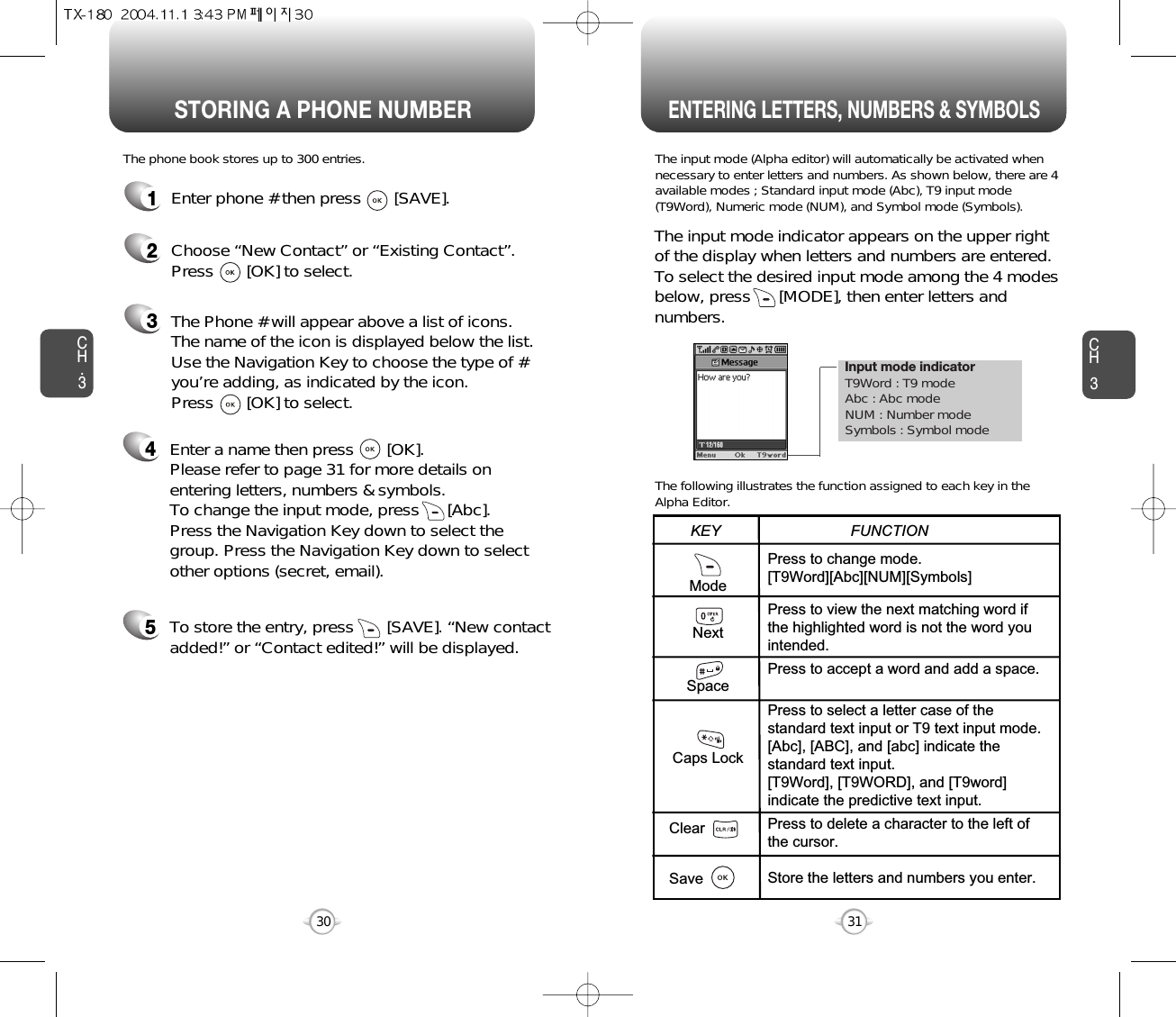 Enter a name then press       [OK]. Please refer to page 31 for more details onentering letters, numbers &amp; symbols.  To change the input mode, press      [Abc]. Press the Navigation Key down to select thegroup. Press the Navigation Key down to selectother options (secret, email).Input mode indicatorT9Word : T9 modeAbc : Abc modeNUM : Number modeSymbols : Symbol modeSTORING A PHONE NUMBERENTERING LETTERS, NUMBERS &amp; SYMBOLSCH3The input mode (Alpha editor) will automatically be activated whennecessary to enter letters and numbers. As shown below, there are 4available modes ; Standard input mode (Abc), T9 input mode(T9Word), Numeric mode (NUM), and Symbol mode (Symbols).The following illustrates the function assigned to each key in theAlpha Editor.31CH.3The phone book stores up to 300 entries.1Enter phone # then press       [SAVE].2Choose “New Contact” or “Existing Contact”.Press       [OK] to select.The input mode indicator appears on the upper rightof the display when letters and numbers are entered.To select the desired input mode among the 4 modesbelow, press      [MODE], then enter letters andnumbers.3The Phone # will appear above a list of icons.The name of the icon is displayed below the list.Use the Navigation Key to choose the type of #you’re adding, as indicated by the icon. Press       [OK] to select.45To store the entry, press       [SAVE]. “New contactadded!” or “Contact edited!” will be displayed.30ModeNextSpaceCaps LockClearSavePress to change mode.[T9Word][Abc][NUM][Symbols]Press to view the next matching word ifthe highlighted word is not the word youintended.Press to accept a word and add a space.Press to select a letter case of thestandard text input or T9 text input mode.[Abc], [ABC], and [abc] indicate thestandard text input.[T9Word], [T9WORD], and [T9word]indicate the predictive text input.Press to delete a character to the left ofthe cursor.Store the letters and numbers you enter.KEY                               FUNCTION