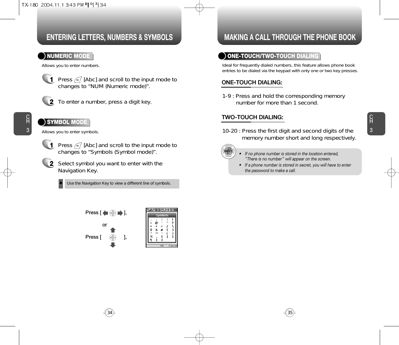 ENTERING LETTERS, NUMBERS &amp; SYMBOLS MAKING A CALL THROUGH THE PHONE BOOKCH3NUMERIC MODE1Press       [Abc] and scroll to the input mode tochanges to “Symbols (Symbol mode)”. 35CH3341Press       [Abc] and scroll to the input mode tochanges to “NUM (Numeric mode)”.2To enter a number, press a digit key.Press [                ],orPress [                ],2Select symbol you want to enter with theNavigation Key.lUse the Navigation Key to view a different line of symbols.SYMBOL MODEAllows you to enter numbers.Allows you to enter symbols.Ideal for frequently dialed numbers, this feature allows phone bookentries to be dialed via the keypad with only one or two key presses.ONE-TOUCH/TWO-TOUCH DIALING1-9 : Press and hold the corresponding memory number for more than 1 second.ONE-TOUCH DIALING:10-20 : Press the first digit and second digits of the  memory number short and long respectively.TWO-TOUCH DIALING:• If no phone number is stored in the location entered,“There is no number” will appear on the screen.• If a phone number is stored in secret, you will have to enterthe password to make a call.