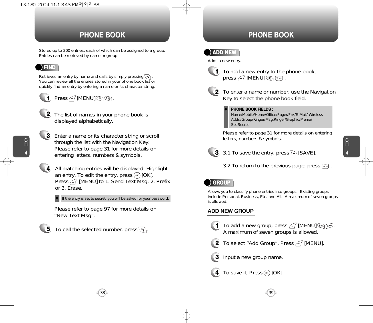 CH439CH438Stores up to 300 entries, each of which can be assigned to a group.Entries can be retrieved by name or group.Retrieves an entry by name and calls by simply pressing       . You can review all the entries stored in your phone book list orquickly find an entry by entering a name or its character string. FINDPHONE BOOK PHONE BOOK12345Press      [MENU]            .Enter a name or its character string or scrollthrough the list with the Navigation Key. Please refer to page 31 for more details onentering letters, numbers &amp; symbols.Please refer to page 97 for more details on“New Text Msg”.The list of names in your phone book isdisplayed alphabetically.All matching entries will be displayed. Highlight an entry. To edit the entry, press      [OK].  Press       [MENU] to 1. Send Text Msg, 2. Prefixor 3. Erase.To call the selected number, press      .If the entry is set to secret, you will be asked for your password.l12To add a new entry to the phone book, press       [MENU]             .Adds a new entry.ADD NEWTo enter a name or number, use the NavigationKey to select the phone book field.Please refer to page 31 for more details on enteringletters, numbers &amp; symbols.33.1 To save the entry, press      [SAVE]. 3.2 To return to the previous page, press       .PHONE BOOK FIELDS :Name/Mobile/Home/Office/Pager/Fax/E-Mail/ WirelessAddr./Group/Ringer/Msg.Ringer/Graphic/Memo/Set Secret.lGROUPAllows you to classify phone entries into groups.  Existing groupsinclude Personal, Business, Etc. and All.  A maximum of seven groupsis allowed.13To add a new group, press       [MENU]            .A maximum of seven groups is allowed.ADD NEW GROUPInput a new group name.4To save it, Press      [OK].2To select “Add Group”, Press       [MENU].