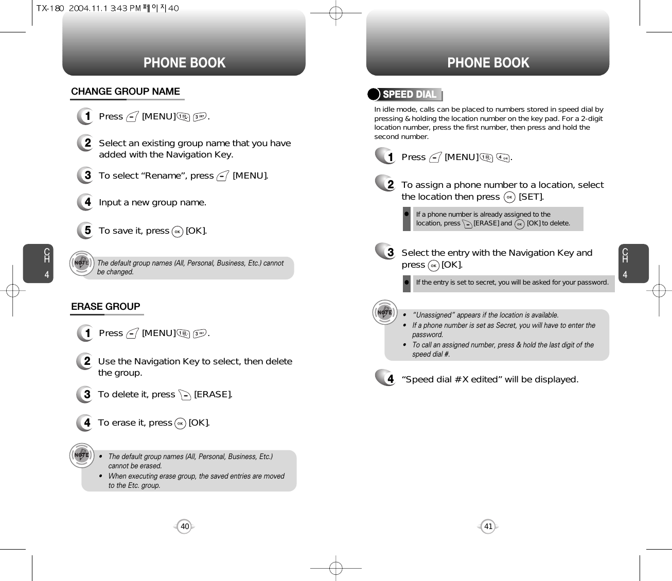 CH4CH440PHONE BOOK PHONE BOOK41CHANGE GROUP NAME2Select an existing group name that you haveadded with the Navigation Key.4Input a new group name.5To save it, press      [OK].3To select “Rename”, press       [MENU].ERASE GROUP2Use the Navigation Key to select, then deletethe group. 3To delete it, press       [ERASE].4To erase it, press      [OK].The default group names (All, Personal, Business, Etc.) cannotbe changed.• The default group names (All, Personal, Business, Etc.)cannot be erased.• When executing erase group, the saved entries are movedto the Etc. group.1Press       [MENU]            .1Press       [MENU]            .In idle mode, calls can be placed to numbers stored in speed dial bypressing &amp; holding the location number on the key pad. For a 2-digitlocation number, press the first number, then press and hold thesecond number.SPEED DIAL1Press       [MENU]            .2To assign a phone number to a location, selectthe location then press       [SET].3Select the entry with the Navigation Key andpress      [OK].If a phone number is already assigned to the location, press       [ERASE] and        [OK] to delete.lIf the entry is set to secret, you will be asked for your password.l4“Speed dial # X edited” will be displayed.• “Unassigned” appears if the location is available.• If a phone number is set as Secret, you will have to enter thepassword.• To call an assigned number, press &amp; hold the last digit of thespeed dial #.