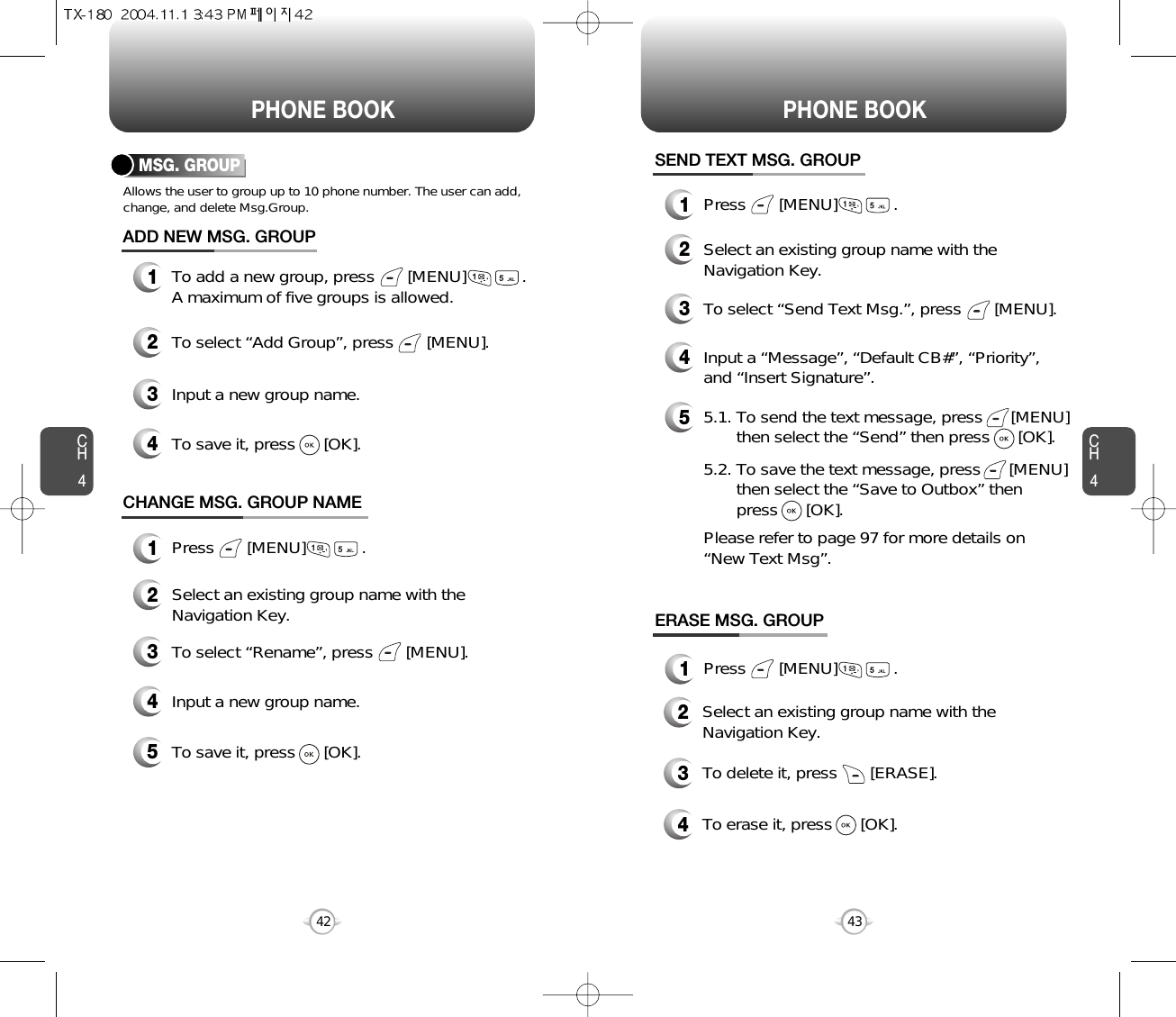 CH443CH442PHONE BOOK PHONE BOOKMSG. GROUPAllows the user to group up to 10 phone number. The user can add,change, and delete Msg.Group.13To add a new group, press       [MENU]            .A maximum of five groups is allowed.ADD NEW MSG. GROUPInput a new group name.4To save it, press      [OK].2To select “Add Group”, press       [MENU].CHANGE MSG. GROUP NAME2Select an existing group name with theNavigation Key.4Input a new group name.5To save it, press      [OK].3To select “Rename”, press       [MENU].1Press       [MENU]            .1Press       [MENU]            .1Press       [MENU]            .SEND TEXT MSG. GROUP2Select an existing group name with theNavigation Key.4Input a “Message”, “Default CB#”, “Priority”,and “Insert Signature”.53To select “Send Text Msg.”, press       [MENU].5.1. To send the text message, press      [MENU] then select the “Send” then press      [OK].5.2. To save the text message, press      [MENU] then select the “Save to Outbox” then press      [OK].Please refer to page 97 for more details on “New Text Msg”.ERASE MSG. GROUP2Select an existing group name with theNavigation Key.3To delete it, press       [ERASE].4To erase it, press      [OK].