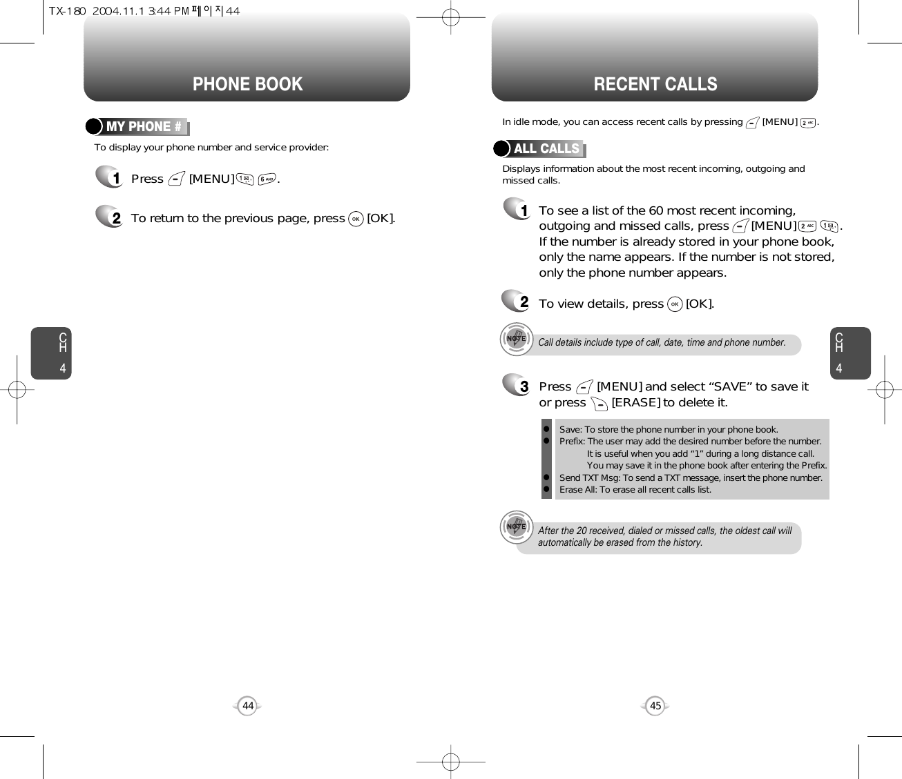 CH445CH444PHONE BOOK RECENT CALLSTo display your phone number and service provider:MY PHONE #1Press       [MENU]            .2To return to the previous page, press      [OK].Call details include type of call, date, time and phone number.After the 20 received, dialed or missed calls, the oldest call willautomatically be erased from the history.Displays information about the most recent incoming, outgoing andmissed calls.In idle mode, you can access recent calls by pressing       [MENU]       .ALL CALLS1To see a list of the 60 most recent incoming,outgoing and missed calls, press      [MENU]          . If the number is already stored in your phone book,only the name appears. If the number is not stored,only the phone number appears.23To view details, press      [OK].Save: To store the phone number in your phone book.Prefix: The user may add the desired number before the number.It is useful when you add “1” during a long distance call.You may save it in the phone book after entering the Prefix.Send TXT Msg: To send a TXT message, insert the phone number.Erase All: To erase all recent calls list.llllPress       [MENU] and select “SAVE” to save itor press       [ERASE] to delete it.