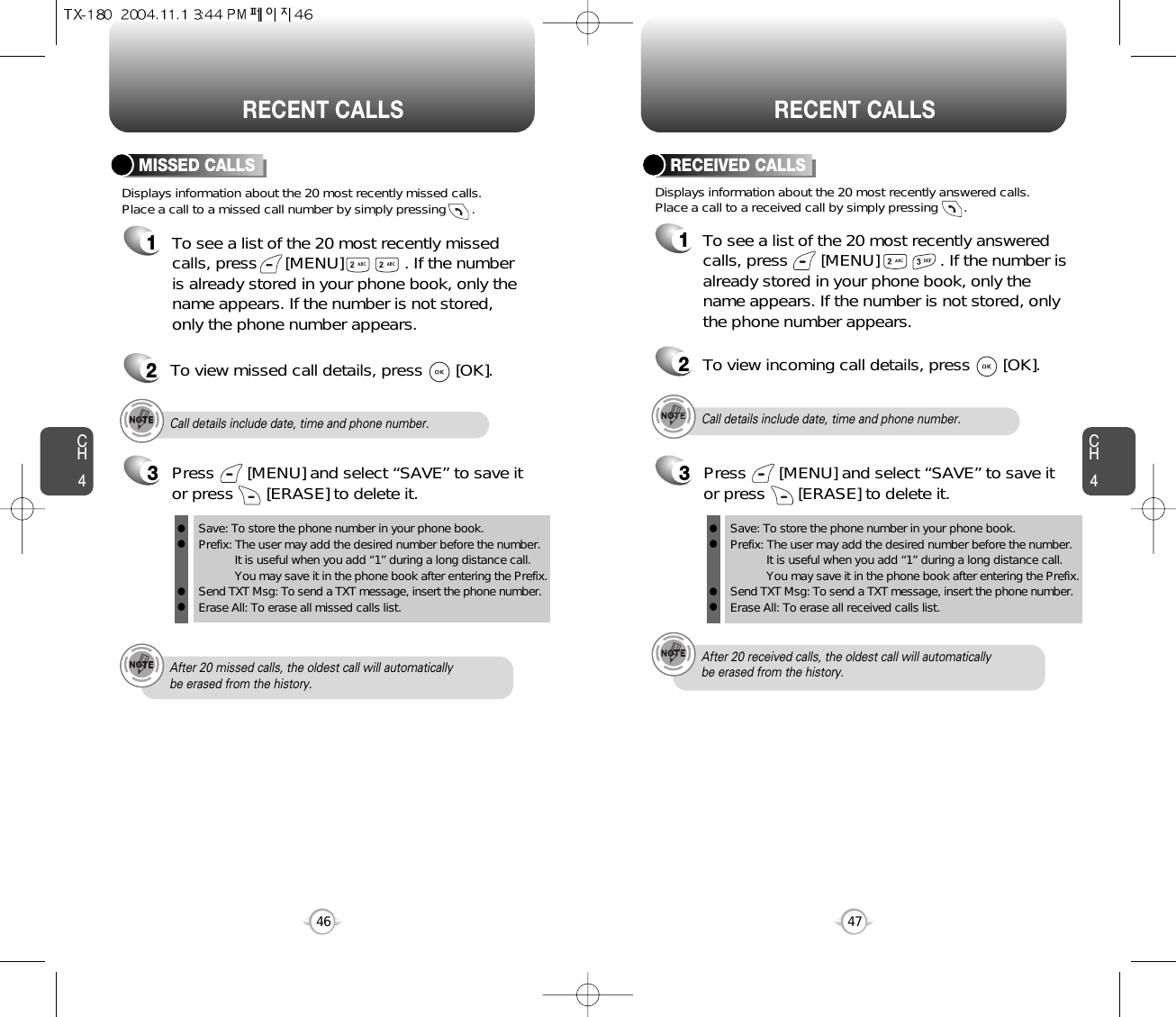 CH447CH446RECENT CALLS RECENT CALLSDisplays information about the 20 most recently missed calls. Place a call to a missed call number by simply pressing       . To see a list of the 20 most recently missed calls, press      [MENU]             . If the numberis already stored in your phone book, only thename appears. If the number is not stored,only the phone number appears.MISSED CALLS12To view missed call details, press       [OK].Call details include date, time and phone number.After 20 missed calls, the oldest call will automatically be erased from the history.Call details include date, time and phone number.After 20 received calls, the oldest call will automatically be erased from the history.Displays information about the 20 most recently answered calls. Place a call to a received call by simply pressing       .RECEIVED CALLS1To see a list of the 20 most recently answeredcalls, press       [MENU]             . If the number isalready stored in your phone book, only thename appears. If the number is not stored, onlythe phone number appears.2To view incoming call details, press       [OK].3Save: To store the phone number in your phone book.Prefix: The user may add the desired number before the number.It is useful when you add “1” during a long distance call.You may save it in the phone book after entering the Prefix.Send TXT Msg: To send a TXT message, insert the phone number.Erase All: To erase all missed calls list.llllPress       [MENU] and select “SAVE” to save itor press       [ERASE] to delete it.3Save: To store the phone number in your phone book.Prefix: The user may add the desired number before the number.It is useful when you add “1” during a long distance call.You may save it in the phone book after entering the Prefix.Send TXT Msg: To send a TXT message, insert the phone number.Erase All: To erase all received calls list.llllPress       [MENU] and select “SAVE” to save itor press       [ERASE] to delete it.