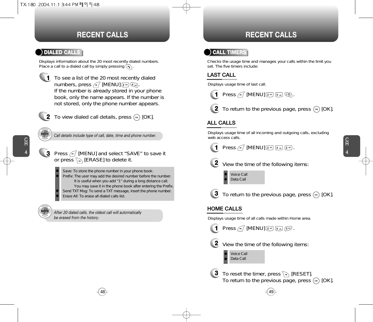 CH44948CH4RECENT CALLSRECENT CALLSCall details include type of call, date, time and phone number.After 20 dialed calls, the oldest call will automatically be erased from the history.Displays information about the 20 most recently dialed numbers.Place a call to a dialed call by simply pressing       .DIALED CALLS1To see a list of the 20 most recently dialednumbers, press       [MENU]            . If the number is already stored in your phonebook, only the name appears. If the number isnot stored, only the phone number appears.2To view dialed call details, press       [OK].Checks the usage time and manages your calls within the limit youset. The five timers include:Displays usage time of last call.CALL TIMERS1Press       [MENU]                   .2To return to the previous page, press       [OK].LAST CALLDisplays usage time of all calls made within Home area.HOME CALLS1Press       [MENU]                   .2View the time of the following items:3To reset the timer, press       [RESET]. To return to the previous page, press       [OK].Voice CallData CallDisplays usage time of all incoming and outgoing calls, excludingweb access calls.ALL CALLS1Press       [MENU]                   .2View the time of the following items:3To return to the previous page, press       [OK].Voice CallData Callllll3Save: To store the phone number in your phone book.Prefix: The user may add the desired number before the number.It is useful when you add “1” during a long distance call.You may save it in the phone book after entering the Prefix.Send TXT Msg: To send a TXT message, insert the phone number.Erase All: To erase all dialed calls list.llllPress       [MENU] and select “SAVE” to save itor press       [ERASE] to delete it.