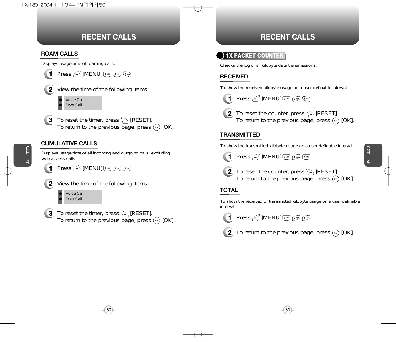 CH451CH450RECENT CALLS50RECENT CALLSDisplays usage time of all incoming and outgoing calls, excludingweb access calls.12View the time of the following items:Press       [MENU]                   .CUMULATIVE CALLS3To reset the timer, press       [RESET]. To return to the previous page, press       [OK].Voice CallData CallDisplays usage time of roaming calls.ROAM CALLS1Press       [MENU]                   .2View the time of the following items:3To reset the timer, press       [RESET]. To return to the previous page, press       [OK].Voice CallData CallllllChecks the log of all kilobyte data transmissions.To show the received kilobyte usage on a user definable interval:To show the transmitted kilobyte usage on a user definable interval:To show the received or transmitted kilobyte usage on a user definableinterval:1X PACKET COUNTER1Press       [MENU]                   .2RECEIVEDTo reset the counter, press       [RESET]. To return to the previous page, press       [OK].TRANSMITTED1Press       [MENU]                   .2To reset the counter, press       [RESET]. To return to the previous page, press       [OK].TOTAL1Press       [MENU]                   .2To return to the previous page, press       [OK].