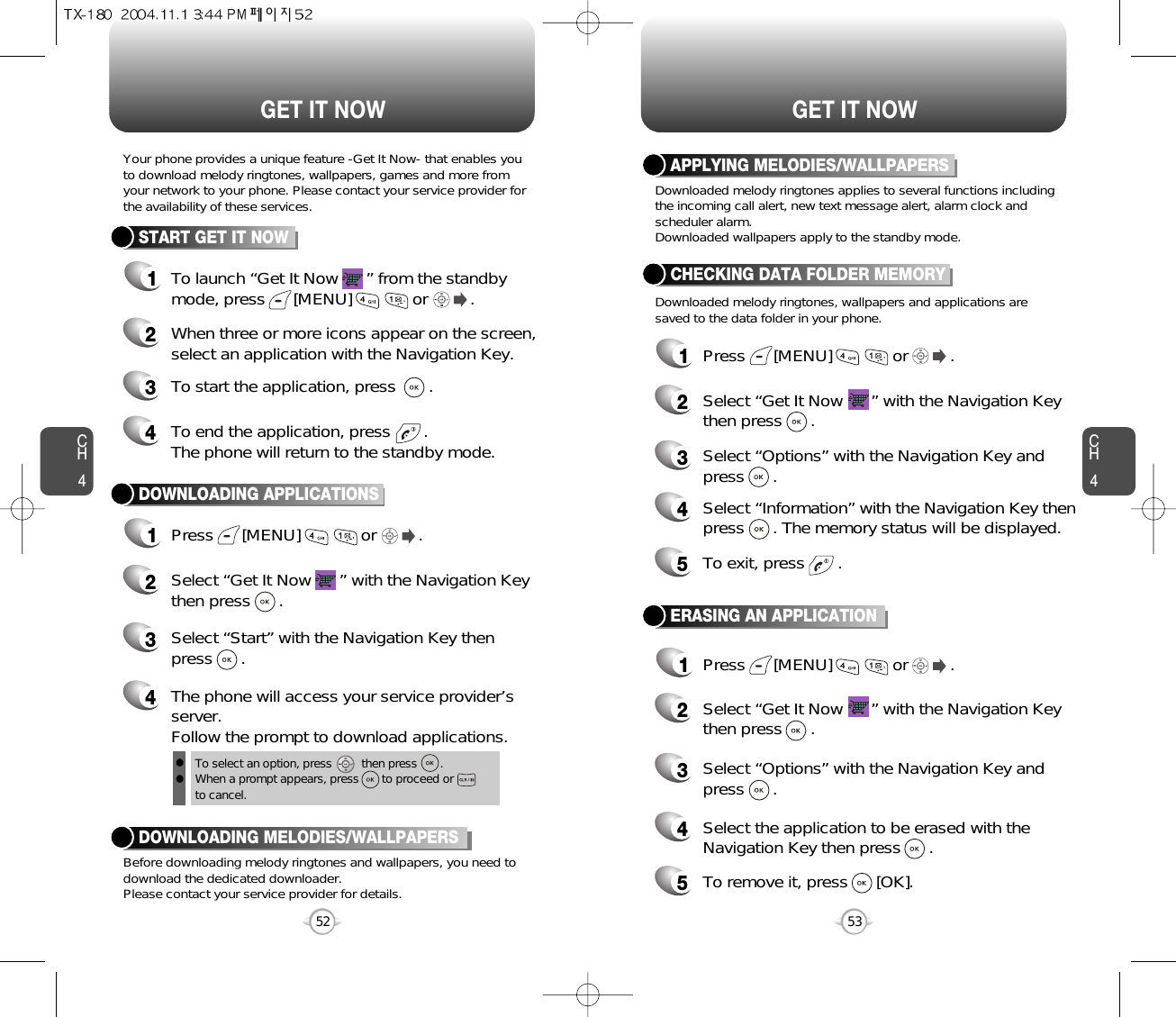 CH453CH452GET IT NOW52GET IT NOWTo select an option, press         then press       .When a prompt appears, press       to proceed or to cancel.Your phone provides a unique feature -Get It Now- that enables youto download melody ringtones, wallpapers, games and more fromyour network to your phone. Please contact your service provider forthe availability of these services.START GET IT NOW1To launch “Get It Now      ” from the standbymode, press      [MENU]             or         .   2When three or more icons appear on the screen,select an application with the Navigation Key.4To end the application, press       .The phone will return to the standby mode.3To start the application, press       .DOWNLOADING APPLICATIONS1Press      [MENU]             or         .  2Select “Get It Now      ” with the Navigation Keythen press      .4The phone will access your service provider’sserver.Follow the prompt to download applications.3Select “Start” with the Navigation Key thenpress      .Before downloading melody ringtones and wallpapers, you need todownload the dedicated downloader.Please contact your service provider for details.DOWNLOADING MELODIES/WALLPAPERSllDownloaded melody ringtones applies to several functions includingthe incoming call alert, new text message alert, alarm clock andscheduler alarm.Downloaded wallpapers apply to the standby mode.Downloaded melody ringtones, wallpapers and applications aresaved to the data folder in your phone.APPLYING MELODIES/WALLPAPERSCHECKING DATA FOLDER MEMORY1Press      [MENU]             or         .  2Select “Get It Now      ” with the Navigation Keythen press      .4Select “Information” with the Navigation Key thenpress      . The memory status will be displayed.3Select “Options” with the Navigation Key and press      .5To exit, press       .ERASING AN APPLICATION1Press      [MENU]             or         .  2Select “Get It Now      ” with the Navigation Keythen press      .4Select the application to be erased with theNavigation Key then press      .3Select “Options” with the Navigation Key and press      .5To remove it, press      [OK].
