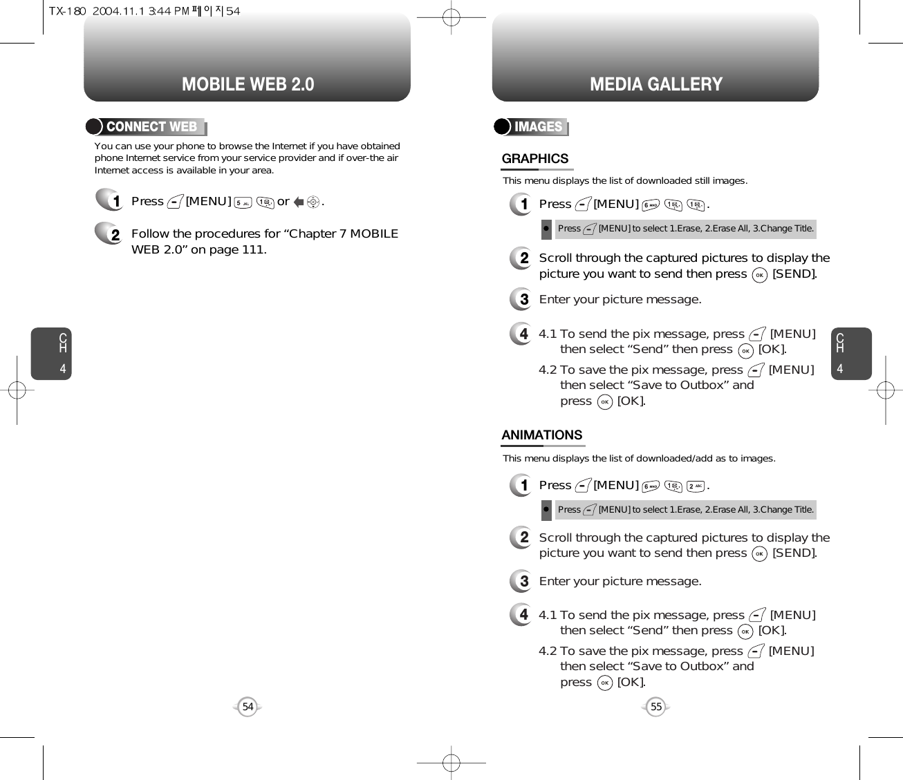 You can use your phone to browse the Internet if you have obtainedphone Internet service from your service provider and if over-the airInternet access is available in your area. This menu displays the list of downloaded still images.This menu displays the list of downloaded/add as to images.1Press      [MENU]             or         .  2Follow the procedures for “Chapter 7 MOBILEWEB 2.0” on page 111.CONNECT WEBCH455CH454MOBILE WEB 2.054MEDIA GALLERYIMAGES1Press      [MENU]                   .GRAPHICS1Press      [MENU]                   .ANIMATIONS2Scroll through the captured pictures to display thepicture you want to send then press       [SEND].3Enter your picture message.44.1 To send the pix message, press       [MENU] then select “Send” then press       [OK].4.2 To save the pix message, press       [MENU] then select “Save to Outbox” andpress       [OK].44.1 To send the pix message, press       [MENU] then select “Send” then press       [OK].4.2 To save the pix message, press       [MENU] then select “Save to Outbox” andpress       [OK].2Scroll through the captured pictures to display thepicture you want to send then press       [SEND].3Enter your picture message.Press       [MENU] to select 1.Erase, 2.Erase All, 3.Change Title.Press       [MENU] to select 1.Erase, 2.Erase All, 3.Change Title.