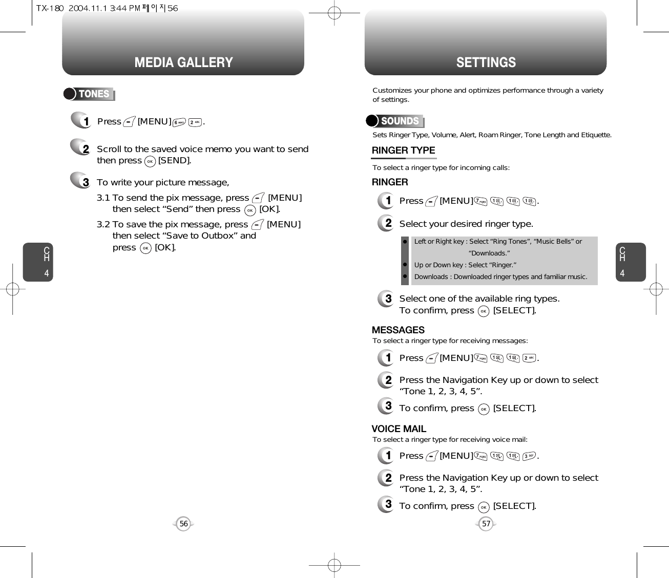 CH457CH456MEDIA GALLERY56SETTINGS1Press      [MENU]            .TONES2Scroll to the saved voice memo you want to sendthen press      [SEND].3To write your picture message,Sets Ringer Type, Volume, Alert, Roam Ringer, Tone Length and Etiquette.To select a ringer type for incoming calls:To select a ringer type for receiving messages:To select a ringer type for receiving voice mail:Customizes your phone and optimizes performance through a varietyof settings.SOUNDSRINGER TYPE1Press      [MENU]                        .2Select your desired ringer type.3Select one of the available ring types.To confirm, press       [SELECT].RINGER2Press the Navigation Key up or down to select “Tone 1, 2, 3, 4, 5”.3To confirm, press       [SELECT].2Press the Navigation Key up or down to select “Tone 1, 2, 3, 4, 5”.3To confirm, press       [SELECT].1Press      [MENU]                        .MESSAGES1Press      [MENU]                        .VOICE MAILLeft or Right key : Select “Ring Tones”, “Music Bells” or   “Downloads.”Up or Down key : Select “Ringer.”Downloads : Downloaded ringer types and familiar music.3.1 To send the pix message, press       [MENU] then select “Send” then press       [OK].3.2 To save the pix message, press       [MENU] then select “Save to Outbox” andpress       [OK].