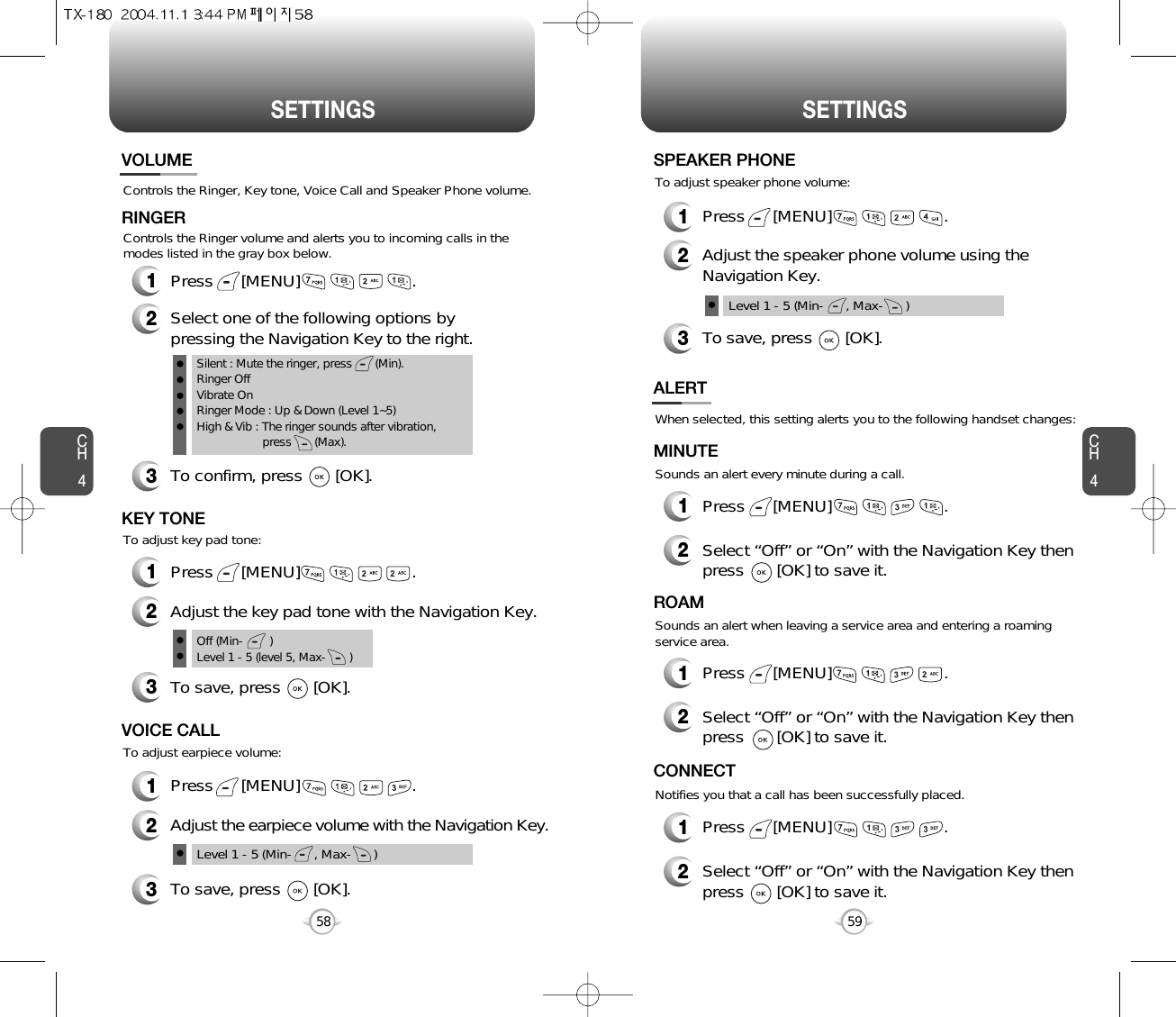 SETTINGS SETTINGSCH459CH458Controls the Ringer, Key tone, Voice Call and Speaker Phone volume.VOLUMERINGER1Press      [MENU]                        .2Select one of the following options bypressing the Navigation Key to the right.3To confirm, press       [OK].1Press      [MENU]                        .Silent : Mute the ringer, press       (Min).Ringer OffVibrate OnRinger Mode : Up &amp; Down (Level 1~5)High &amp; Vib : The ringer sounds after vibration, press       (Max).To adjust key pad tone:Controls the Ringer volume and alerts you to incoming calls in themodes listed in the gray box below.KEY TONE2Adjust the key pad tone with the Navigation Key.3To save, press       [OK].1Press      [MENU]                        .To adjust earpiece volume:VOICE CALL2Adjust the earpiece volume with the Navigation Key.3To save, press       [OK].Level 1 - 5 (Min-      , Max-      )Off (Min-        )Level 1 - 5 (level 5, Max-       )When selected, this setting alerts you to the following handset changes:Sounds an alert every minute during a call.ALERTMINUTE2Select “Off” or “On” with the Navigation Key thenpress       [OK] to save it.1Press      [MENU]                        .Sounds an alert when leaving a service area and entering a roamingservice area.ROAM2Select “Off” or “On” with the Navigation Key thenpress       [OK] to save it.1Press      [MENU]                        .Notifies you that a call has been successfully placed.CONNECT2Select “Off” or “On” with the Navigation Key thenpress       [OK] to save it.1Press      [MENU]                        .1Press      [MENU]                        .To adjust speaker phone volume:SPEAKER PHONE2Adjust the speaker phone volume using theNavigation Key.3To save, press       [OK].Level 1 - 5 (Min-      , Max-      )