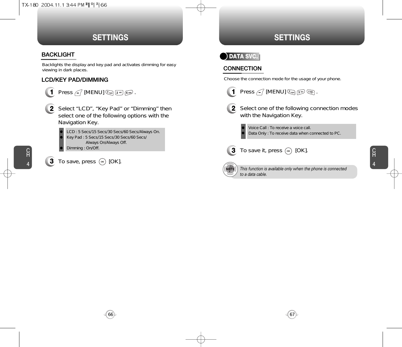 CH467SETTINGSCH466SETTINGSBacklights the display and key pad and activates dimming for easyviewing in dark places.BACKLIGHT3To save, press        [OK].1Press       [MENU]                   .LCD/KEY PAD/DIMMING2Select “LCD”, “Key Pad” or “Dimming” thenselect one of the following options with theNavigation Key.LCD : 5 Secs/15 Secs/30 Secs/60 Secs/Always On.Key Pad : 5 Secs/15 Secs/30 Secs/60 Secs/Always On/Always Off.Dimming : On/Off.lllDATA SVC.2Select one of the following connection modeswith the Navigation Key.3To save it, press        [OK].Voice Call : To receive a voice call.Data Only : To receive data when connected to PC.llThis function is available only when the phone is connectedto a data cable.CONNECTION1Press       [MENU]                   .Choose the connection mode for the usage of your phone.