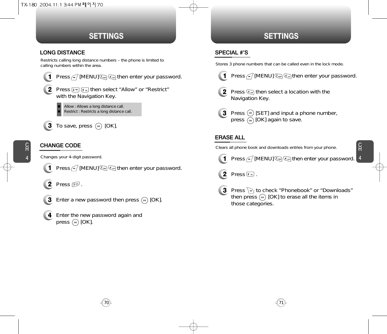 CH471SETTINGSCH470SETTINGSRestricts calling long distance numbers – the phone is limited tocalling numbers within the area.3To save, press        [OK].LONG DISTANCEAllow : Allows a long distance call.Restrict : Restricts a long distance call.ll1Press      [MENU]            then enter your password.2Press             then select “Allow” or “Restrict”with the Navigation Key.Changes your 4-digit password.CHANGE CODE2Press       .3Enter a new password then press       [OK]. 4Enter the new password again and press       [OK].1Press      [MENU]            then enter your password.Stores 3 phone numbers that can be called even in the lock mode.2Press       then select a location with theNavigation Key.3Press       [SET] and input a phone number,press       [OK] again to save.SPECIAL #’S1Press      [MENU]            then enter your password.1Press      [MENU]            then enter your password.Clears all phone book and downloads entries from your phone.2Press       .ERASE ALL3Press       to check “Phonebook” or “Downloads”then press       [OK] to erase all the items inthose categories.