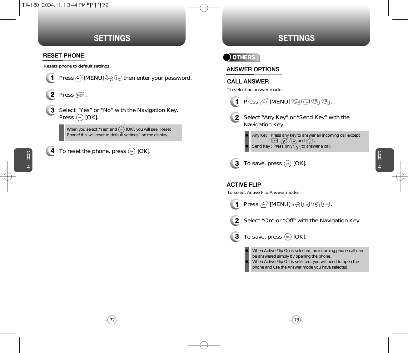 CH473SETTINGSCH472SETTINGSResets phone to default settings.RESET PHONE3Select “Yes” or “No” with the Navigation Key.Press       [OK].When you select &quot;Yes&quot; and        [OK], you will see “ResetPhone! this will reset to default settings” on the display.1Press      [MENU]            then enter your password.2Press       .4To reset the phone, press       [OK].OTHERS1Press       [MENU]                         .2Select “Any Key” or “Send Key” with theNavigation Key.3To save, press       [OK].ANSWER OPTIONSAny Key : Press any key to answer an incoming call except          ,       ,       and        .Send Key : Press only        to answer a call.llTo select an answer mode:CALL ANSWERTo select Active Flip Answer mode:1Press       [MENU]                         .2Select “On” or “Off” with the Navigation Key.3To save, press       [OK].ACTIVE FLIPWhen Active Flip On is selected, an incoming phone call canbe answered simply by opening the phone.When Active Flip Off is selected, you will need to open thephone and use the Answer mode you have selected.ll