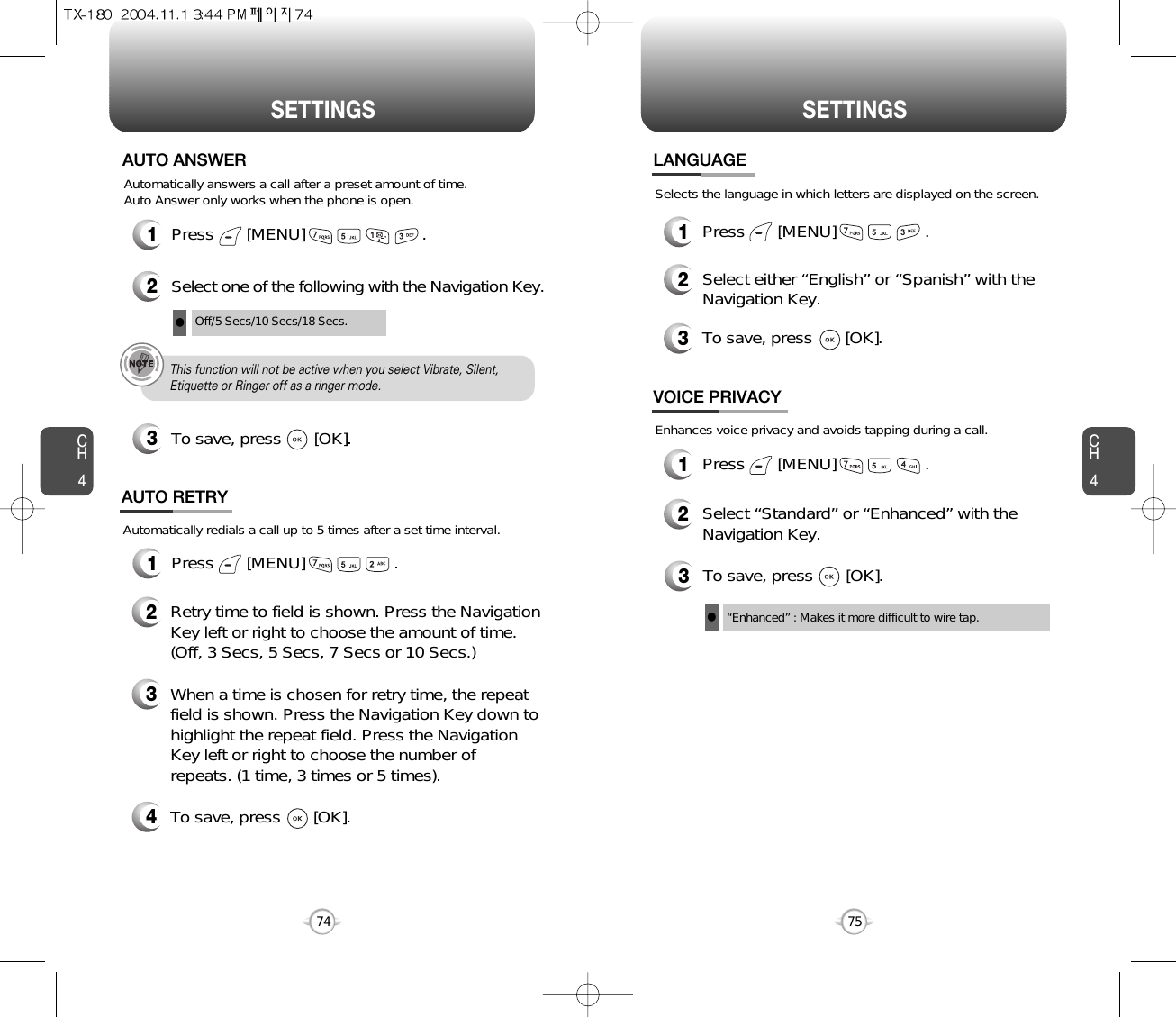 CH475SETTINGSCH474SETTINGSPress       [MENU]                         .Automatically answers a call after a preset amount of time. Auto Answer only works when the phone is open.12Select one of the following with the Navigation Key.3To save, press       [OK].AUTO ANSWEROff/5 Secs/10 Secs/18 Secs.lThis function will not be active when you select Vibrate, Silent,Etiquette or Ringer off as a ringer mode.1Press       [MENU]                   .Automatically redials a call up to 5 times after a set time interval.23Retry time to field is shown. Press the NavigationKey left or right to choose the amount of time. (Off, 3 Secs, 5 Secs, 7 Secs or 10 Secs.)When a time is chosen for retry time, the repeatfield is shown. Press the Navigation Key down tohighlight the repeat field. Press the NavigationKey left or right to choose the number ofrepeats. (1 time, 3 times or 5 times).4To save, press       [OK].AUTO RETRY1Press       [MENU]                   .2Select either “English” or “Spanish” with theNavigation Key.3To save, press       [OK].LANGUAGESelects the language in which letters are displayed on the screen.3To save, press       [OK].“Enhanced” : Makes it more difficult to wire tap.lEnhances voice privacy and avoids tapping during a call.1Press       [MENU]                   .2Select “Standard” or “Enhanced” with theNavigation Key.VOICE PRIVACY