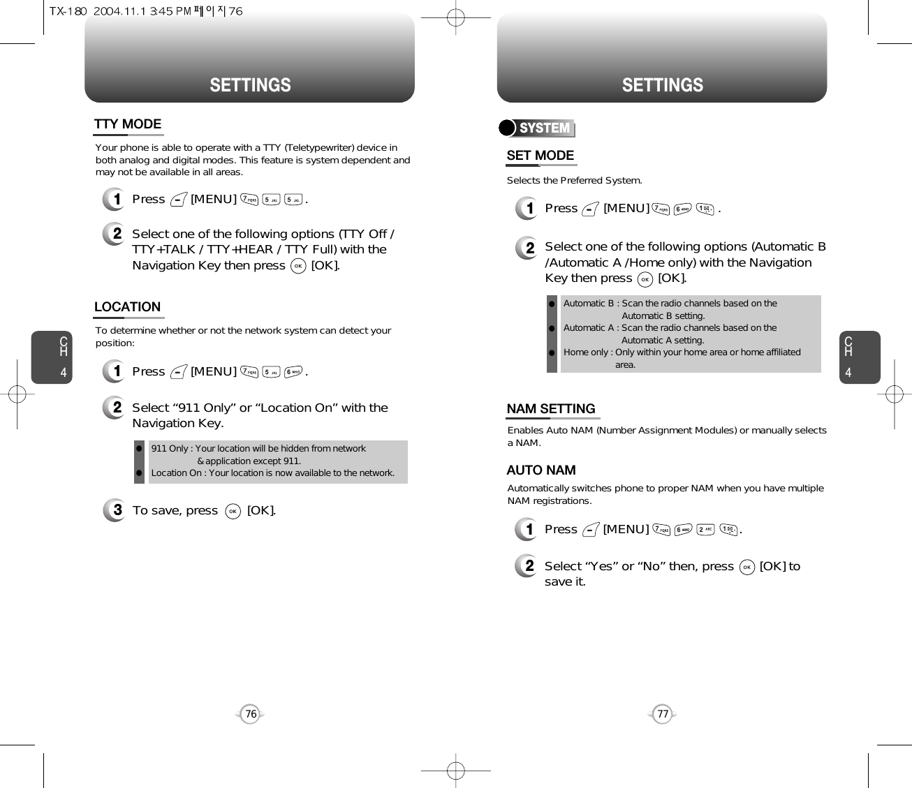 SETTINGS SETTINGSCH477CH4763To save, press        [OK].To determine whether or not the network system can detect yourposition:1Press       [MENU]                   .2Select “911 Only” or “Location On” with theNavigation Key.LOCATION911 Only : Your location will be hidden from network &amp; application except 911.Location On : Your location is now available to the network.llYour phone is able to operate with a TTY (Teletypewriter) device inboth analog and digital modes. This feature is system dependent andmay not be available in all areas.1Press       [MENU]                   .2Select one of the following options (TTY Off /TTY+TALK / TTY+HEAR / TTY Full) with theNavigation Key then press       [OK].TTY MODESelects the Preferred System.SYSTEMPress       [MENU]                   .Select one of the following options (Automatic B/Automatic A /Home only) with the NavigationKey then press       [OK].Automatic B : Scan the radio channels based on theAutomatic B setting.Automatic A : Scan the radio channels based on theAutomatic A setting.Home only : Only within your home area or home affiliatedarea.SET MODE12lll12Press       [MENU]                         .Select “Yes” or “No” then, press       [OK] tosave it.Enables Auto NAM (Number Assignment Modules) or manually selects a NAM.Automatically switches phone to proper NAM when you have multipleNAM registrations.AUTO NAMNAM SETTING