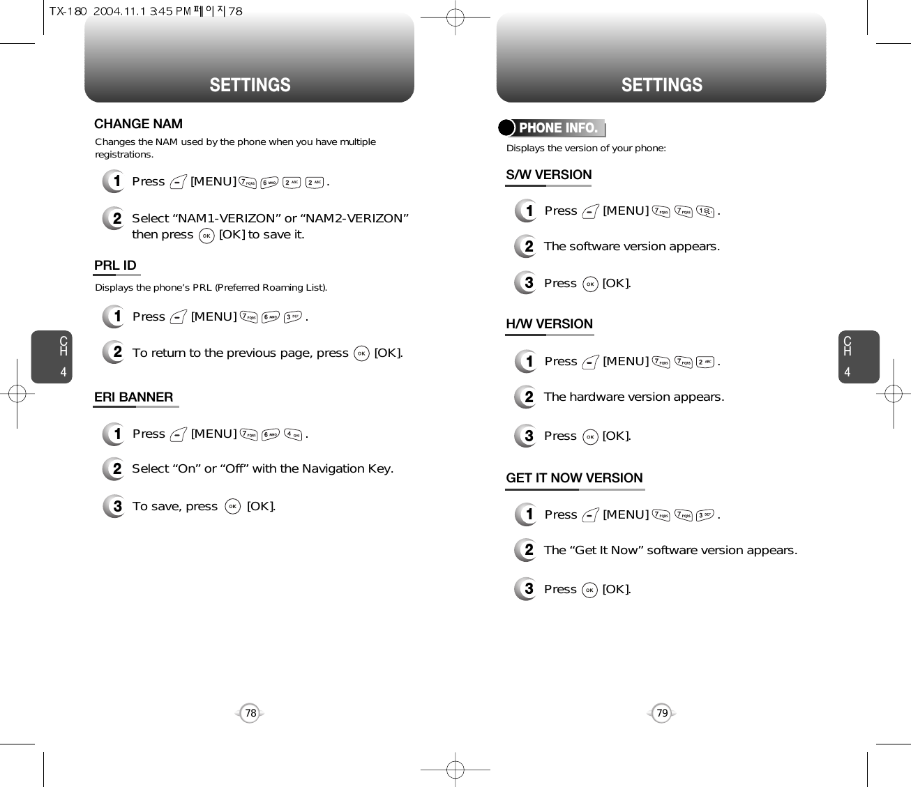 SETTINGS SETTINGSCH479CH47812Press       [MENU]                         .Select “NAM1-VERIZON” or “NAM2-VERIZON”then press       [OK] to save it.Changes the NAM used by the phone when you have multipleregistrations.CHANGE NAMDisplays the phone’s PRL (Preferred Roaming List).12Press       [MENU]                   .To return to the previous page, press       [OK].PRL IDDisplays the version of your phone:PHONE INFO.1Press       [MENU]                   .2The software version appears.3Press       [OK].S/W VERSION1Press       [MENU]                   .2The hardware version appears.3Press       [OK].H/W VERSION1Press       [MENU]                   .2The “Get It Now” software version appears.3Press       [OK].GET IT NOW VERSION1Press       [MENU]                   .ERI BANNER3To save, press        [OK].2Select “On” or “Off” with the Navigation Key.