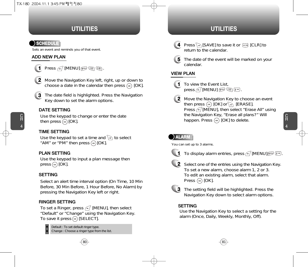 CH481UTILITIESCH480UTILITIESSCHEDULE1Press       [MENU]                   .ADD NEW PLANSets an event and reminds you of that event.23Move the Navigation Key left, right, up or down tochoose a date in the calendar then press       [OK].Use the keypad to change or enter the datethen press      [OK].       Default : To set default ringer type.Change : Choose a ringer type from the list.DATE SETTINGUse the keypad to set a time and       to select“AM” or “PM” then press      [OK].       TIME SETTINGSelect an alert time interval option (On Time, 10 MinBefore, 30 Min Before, 1 Hour Before, No Alarm) bypressing the Navigation Key left or right.    SETTINGTo set a Ringer, press       [MENU], then select“Default” or “Change” using the Navigation Key.  To save it press      [SELECT].RINGER SETTINGUse the keypad to input a plan message then press      [OK].       PLAN SETTINGThe date field is highlighted. Press the NavigationKey down to set the alarm options.You can set up to 3 alarms.ALARMTo display alarm entries, press      [MENU]            .11To view the Event List, press      [MENU]                   .VIEW PLAN2Move the Navigation Key to choose an eventthen press       [OK] or       [ERASE].     Press      [MENU], then select “Erase All” usingthe Navigation Key, “Erase all plans?” Willhappen. Press       [OK] to delete.4Press      [SAVE] to save it or        [CLR] toreturn to the calendar.5The date of the event will be marked on yourcalendar.Select one of the entries using the Navigation Key.To set a new alarm, choose alarm 1, 2 or 3.To edit an existing alarm, select that alarm. Press       [OK].2The setting field will be highlighted. Press theNavigation Key down to select alarm options.3Use the Navigation Key to select a setting for thealarm (Once, Daily, Weekly, Monthly, Off).    SETTING