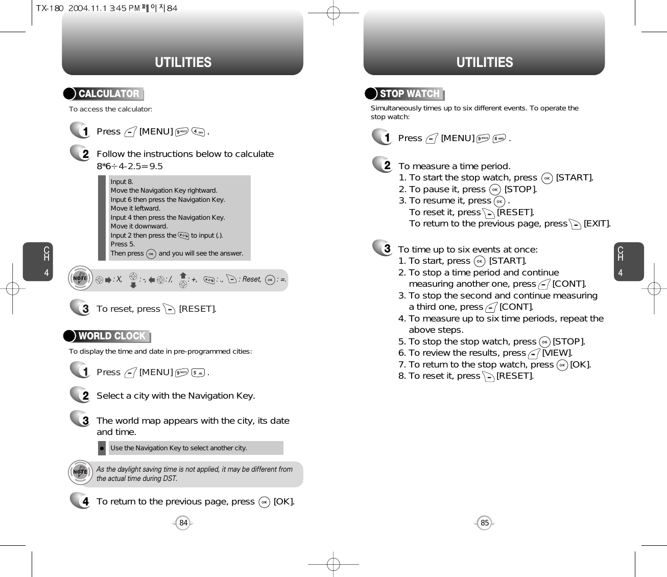 CH485UTILITIESCH484UTILITIES1Press       [MENU]             .2Follow the instructions below to calculate8*6Ö4-2.5= 9.53To reset, press       [RESET].1Press       [MENU]             .To access the calculator:CALCULATORTo display the time and date in pre-programmed cities:WORLD CLOCKInput 8.Move the Navigation Key rightward.Input 6 then press the Navigation Key.Move it leftward.Input 4 then press the Navigation Key.Move it downward.Input 2 then press the        to input (.). Press 5.Then press        and you will see the answer.: X,         : -,          : /,        : +,          : .,        : Reset,        : =.24Select a city with the Navigation Key.3The world map appears with the city, its dateand time.Use the Navigation Key to select another city.As the daylight saving time is not applied, it may be different fromthe actual time during DST.1Press       [MENU]             .23Simultaneously times up to six different events. To operate thestop watch:STOP WATCHTo measure a time period.1. To start the stop watch, press       [START].2. To pause it, press       [STOP].3. To resume it, press      . To reset it, press      [RESET]. To return to the previous page, press      [EXIT].To time up to six events at once:1. To start, press       [START].2. To stop a time period and continue  measuring another one, press      [CONT].3. To stop the second and continue measuring a third one, press      [CONT].4. To measure up to six time periods, repeat theabove steps.5. To stop the stop watch, press      [STOP].6. To review the results, press      [VIEW].7. To return to the stop watch, press      [OK].8. To reset it, press      [RESET].To return to the previous page, press       [OK].