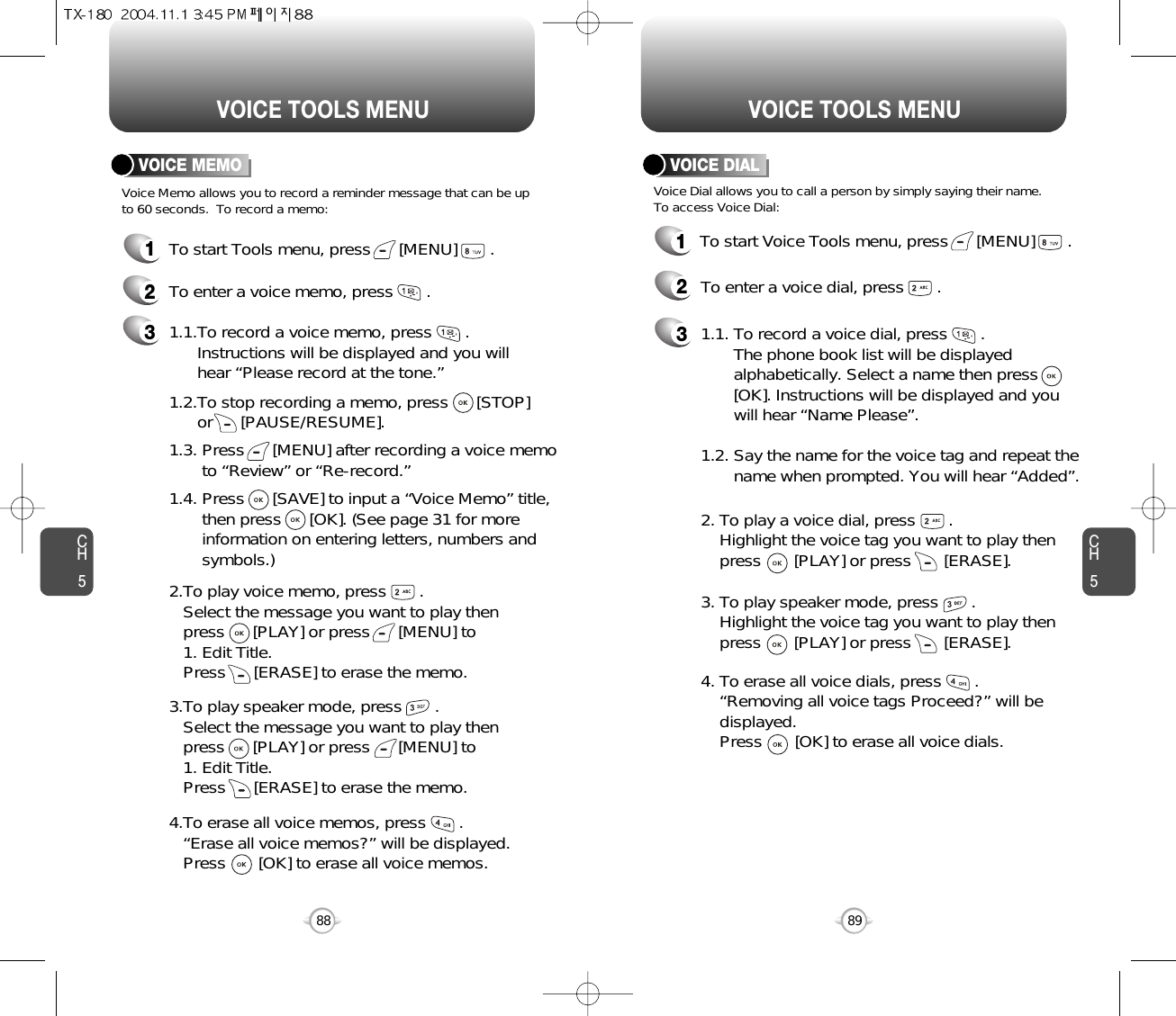 CH589VOICE TOOLS MENUCH588VOICE TOOLS MENUVOICE MEMOVoice Memo allows you to record a reminder message that can be upto 60 seconds.  To record a memo:1To start Tools menu, press      [MENU]       .2To enter a voice memo, press       .31.1.To record a voice memo, press       .  Instructions will be displayed and you will  hear “Please record at the tone.”1.2.To stop recording a memo, press      [STOP] or      [PAUSE/RESUME].1.3. Press      [MENU] after recording a voice memo to “Review” or “Re-record.”1.4. Press      [SAVE] to input a “Voice Memo” title, then press      [OK]. (See page 31 for more information on entering letters, numbers and symbols.)2.To play voice memo, press       .Select the message you want to play then press      [PLAY] or press      [MENU] to 1. Edit Title. Press      [ERASE] to erase the memo.3.To play speaker mode, press       .Select the message you want to play then press      [PLAY] or press      [MENU] to 1. Edit Title. Press      [ERASE] to erase the memo.4.To erase all voice memos, press       .“Erase all voice memos?” will be displayed. Press       [OK] to erase all voice memos.VOICE DIALVoice Dial allows you to call a person by simply saying their name.To access Voice Dial:1To start Voice Tools menu, press      [MENU]       .2To enter a voice dial, press       .31.1. To record a voice dial, press       .  The phone book list will be displayed      alphabetically. Select a name then press      [OK]. Instructions will be displayed and you will hear “Name Please”.1.2. Say the name for the voice tag and repeat the name when prompted. You will hear “Added”.2. To play a voice dial, press       . Highlight the voice tag you want to play then press       [PLAY] or press       [ERASE].3. To play speaker mode, press       .Highlight the voice tag you want to play then press       [PLAY] or press       [ERASE].4. To erase all voice dials, press       .“Removing all voice tags Proceed?” will be displayed. Press       [OK] to erase all voice dials.