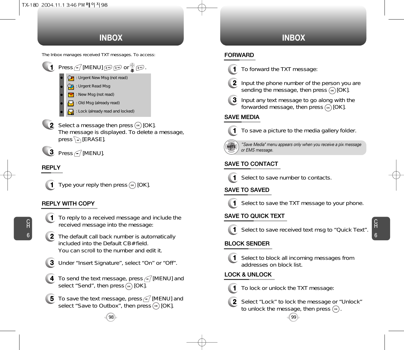 INBOX INBOXCH699CH698SAVE TO CONTACT1Select to save number to contacts.SAVE MEDIA1To save a picture to the media gallery folder.FORWARD1To forward the TXT message:2Input the phone number of the person you aresending the message, then press      [OK].3Input any text message to go along with theforwarded message, then press      [OK].1Press      [MENU]             or          . : Urgent New Msg (not read): Urgent Read Msg: New Msg (not read): Old Msg (already read): Lock (already read and locked)The Inbox manages received TXT messages. To access:2Select a message then press      [OK]. The message is displayed. To delete a message,press      [ERASE].Press      [MENU].3REPLY1Type your reply then press      [OK].REPLY WITH COPY12345To reply to a received message and include thereceived message into the message:The default call back number is automaticallyincluded into the Default CB# field.  You can scroll to the number and edit it.To send the text message, press      [MENU] andselect “Send”, then press      [OK].To save the text message, press      [MENU] andselect “Save to Outbox”, then press      [OK].Under “Insert Signature”, select “On” or “Off”.SAVE TO SAVED1Select to save the TXT message to your phone.SAVE TO QUICK TEXTLOCK &amp; UNLOCK1To lock or unlock the TXT message:2Select “Lock” to lock the message or “Unlock”to unlock the message, then press      .1Select to save received text msg to “Quick Text”.BLOCK SENDER1Select to block all incoming messages fromaddresses on block list.“Save Media&quot; menu appears only when you receive a pix message or EMS message.