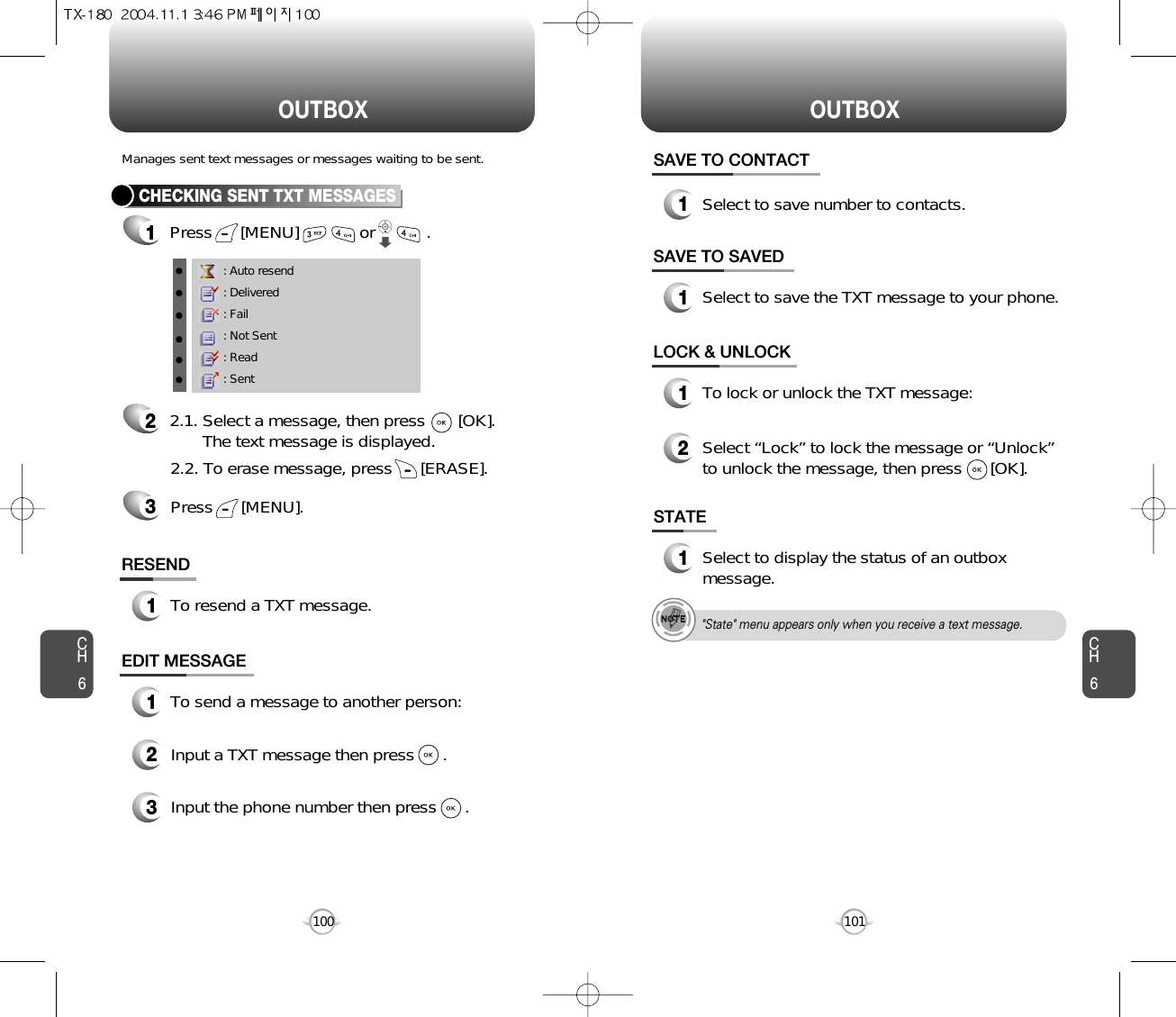 OUTBOX OUTBOXCH6101CH6100CHECKING SENT TXT MESSAGES1Press      [MENU]             or           .         RESEND1To resend a TXT message.Manages sent text messages or messages waiting to be sent.EDIT MESSAGE13Input the phone number then press      .2Input a TXT message then press      .To send a message to another person:: Auto resend: Delivered: Fail: Not Sent: Read: Sent22.1. Select a message, then press       [OK].The text message is displayed.Press      [MENU].32.2. To erase message, press      [ERASE].STATE1Select to display the status of an outboxmessage.SAVE TO SAVED1Select to save the TXT message to your phone.LOCK &amp; UNLOCK1To lock or unlock the TXT message:2Select “Lock” to lock the message or “Unlock”to unlock the message, then press      [OK].SAVE TO CONTACT1Select to save number to contacts.&quot;State&quot; menu appears only when you receive a text message.