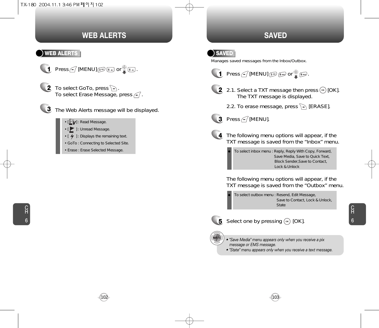 CH6103CH6102SAVEDWEB ALERTSWEB ALERTS1Press      [MENU]             or          .  2To select GoTo, press      .To select Erase Message, press      .3The Web Alerts message will be displayed.• [       ] : Read Message.• [       ] : Unread Message.• [       ] : Displays the remaining text.• GoTo : Connecting to Selected Site.• Erase : Erase Selected Message.VManages saved messages from the Inbox/Outbox.SAVED1Press      [MENU]             or          . 22.1. Select a TXT message then press      [OK].The TXT message is displayed.2.2. To erase message, press       [ERASE].4The following menu options will appear, if theTXT message is saved from the “Inbox” menu.3Press      [MENU].The following menu options will appear, if theTXT message is saved from the “Outbox” menu.5Select one by pressing       [OK].To select inbox menu : Reply, Reply With Copy, Forward, Save Media, Save to Quick Text, Block Sender,Save to Contact, Lock &amp; UnlockTo select outbox menu : Resend, Edit Message,   Save to Contact, Lock &amp; Unlock, State• &quot;Save Media&quot; menu appears only when you receive a pix message or EMS message.• &quot;State&quot; menu appears only when you receive a text message.