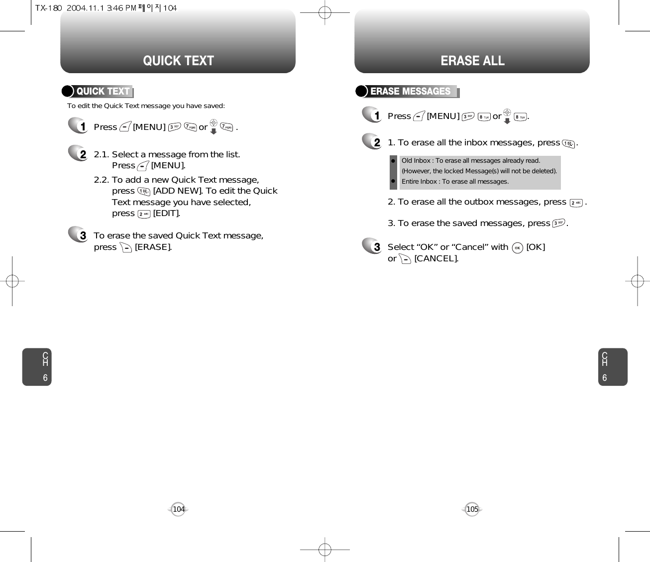 CH6105CH6104ERASE ALLQUICK TEXT1Press      [MENU]             or           .  To edit the Quick Text message you have saved:QUICK TEXT22.1. Select a message from the list. Press      [MENU].2.2. To add a new Quick Text message, press       [ADD NEW]. To edit the Quick Text message you have selected, press       [EDIT].3To erase the saved Quick Text message, press       [ERASE].ERASE MESSAGES1Press      [MENU]             or          . 21. To erase all the inbox messages, press      .3Select “OK” or “Cancel” with       [OK] or       [CANCEL].2. To erase all the outbox messages, press       .3. To erase the saved messages, press      .Old Inbox : To erase all messages already read.(However, the locked Message(s) will not be deleted).Entire Inbox : To erase all messages. 