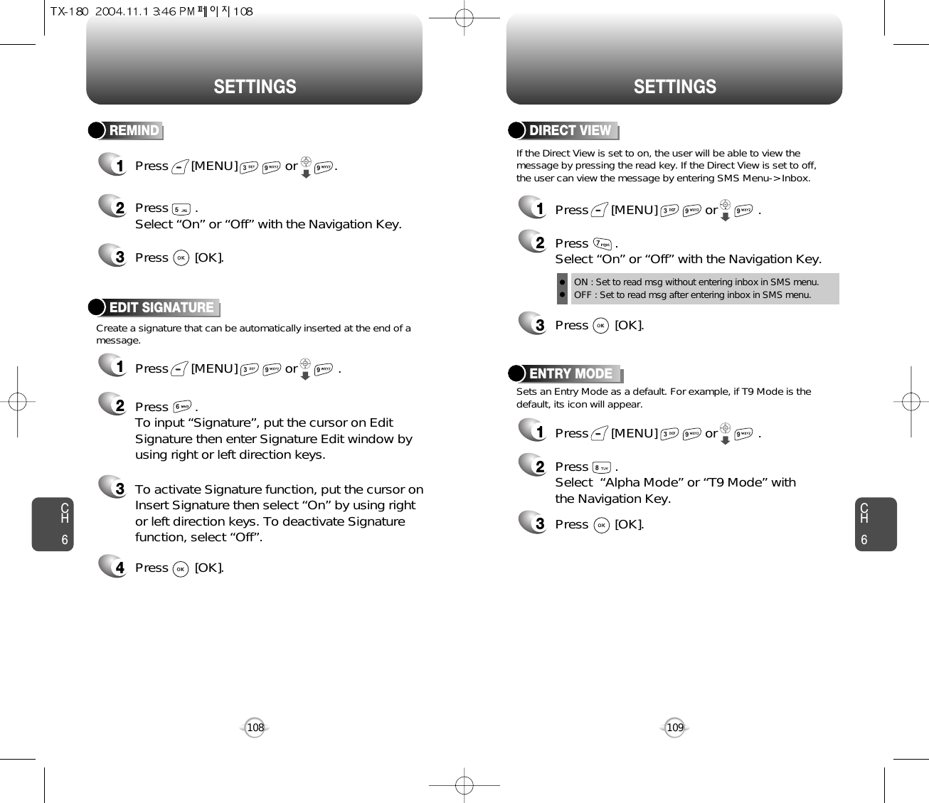 CH6109CH6108SETTINGSSETTINGSENTRY MODE12Press       .Select  “Alpha Mode” or “T9 Mode” withthe Navigation Key.3Press       [OK].Sets an Entry Mode as a default. For example, if T9 Mode is thedefault, its icon will appear.Press      [MENU]             or           . Create a signature that can be automatically inserted at the end of amessage.EDIT SIGNATURE1Press      [MENU]             or           . 2Press       .To input “Signature”, put the cursor on EditSignature then enter Signature Edit window byusing right or left direction keys. 3To activate Signature function, put the cursor onInsert Signature then select “On” by using rightor left direction keys. To deactivate Signaturefunction, select “Off”.4Press       [OK].DIRECT VIEW12Press       .Select “On” or “Off” with the Navigation Key.ON : Set to read msg without entering inbox in SMS menu.OFF : Set to read msg after entering inbox in SMS menu.3Press       [OK].Press      [MENU]             or           . If the Direct View is set to on, the user will be able to view themessage by pressing the read key. If the Direct View is set to off,the user can view the message by entering SMS Menu-&gt; Inbox.REMIND1Press      [MENU]             or          . 23Press       . Select “On” or “Off” with the Navigation Key.Press       [OK].