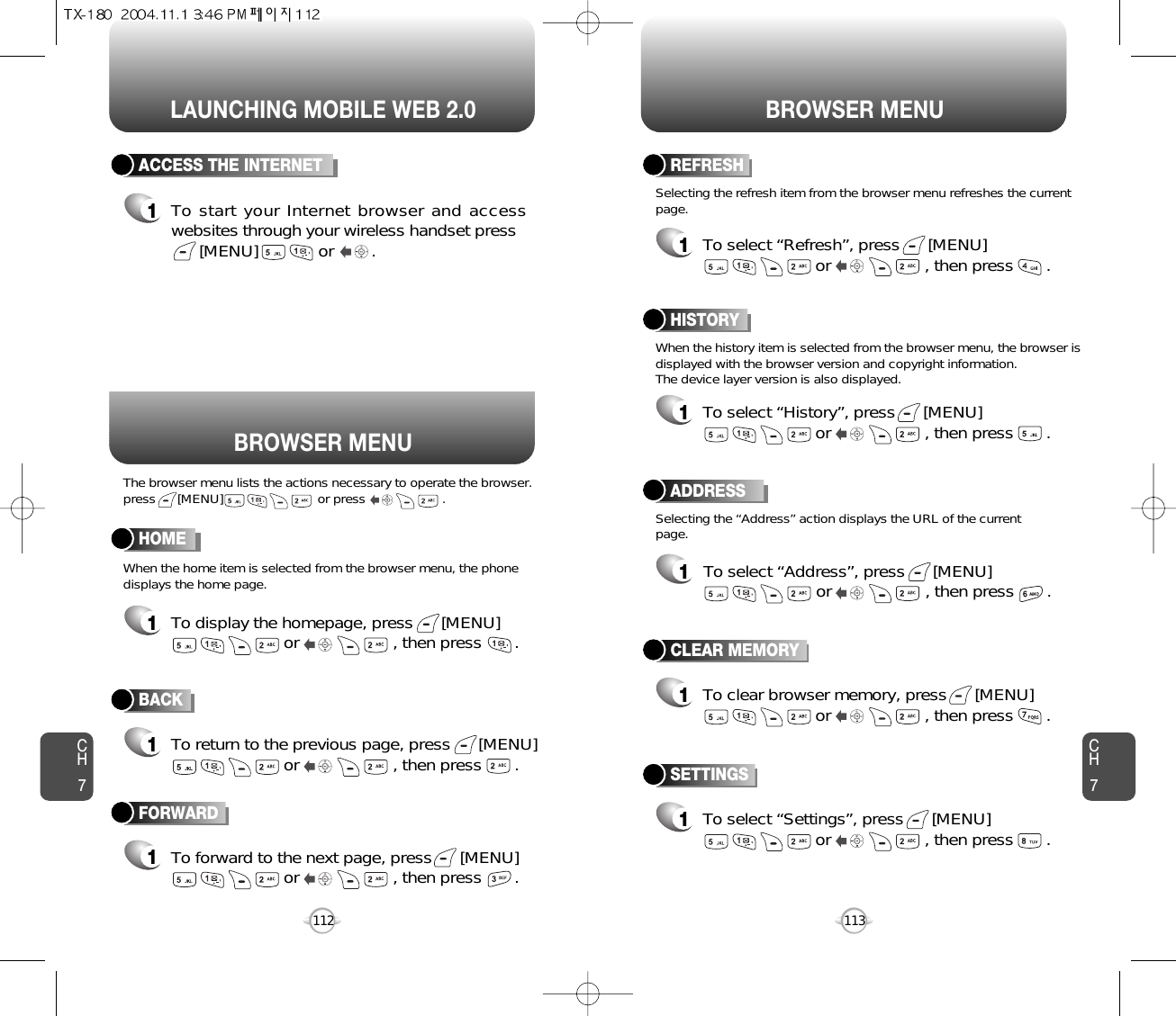 LAUNCHING MOBILE WEB 2.0 BROWSER MENUCH7113CH7112BACK1To return to the previous page, press      [MENU]or                    , then press       . ACCESS THE INTERNET1To start your Internet browser and accesswebsites through your wireless handset press[MENU]             or        . HOME1To display the homepage, press      [MENU]or                    , then press       . ADDRESS1To select “Address”, press      [MENU]or                    , then press       . REFRESH1To select “Refresh”, press      [MENU]or                    , then press       . BROWSER MENUThe browser menu lists the actions necessary to operate the browser.press      [MENU]                          or press                     .When the history item is selected from the browser menu, the browser isdisplayed with the browser version and copyright information. The device layer version is also displayed.When the home item is selected from the browser menu, the phonedisplays the home page.Selecting the “Address” action displays the URL of the currentpage.Selecting the refresh item from the browser menu refreshes the currentpage.HISTORY1To select “History”, press      [MENU]or                    , then press       . FORWARD1To forward to the next page, press      [MENU]or                    , then press       . CLEAR MEMORY1To clear browser memory, press      [MENU]or                    , then press       . SETTINGS1To select “Settings”, press      [MENU]or                    , then press       . 