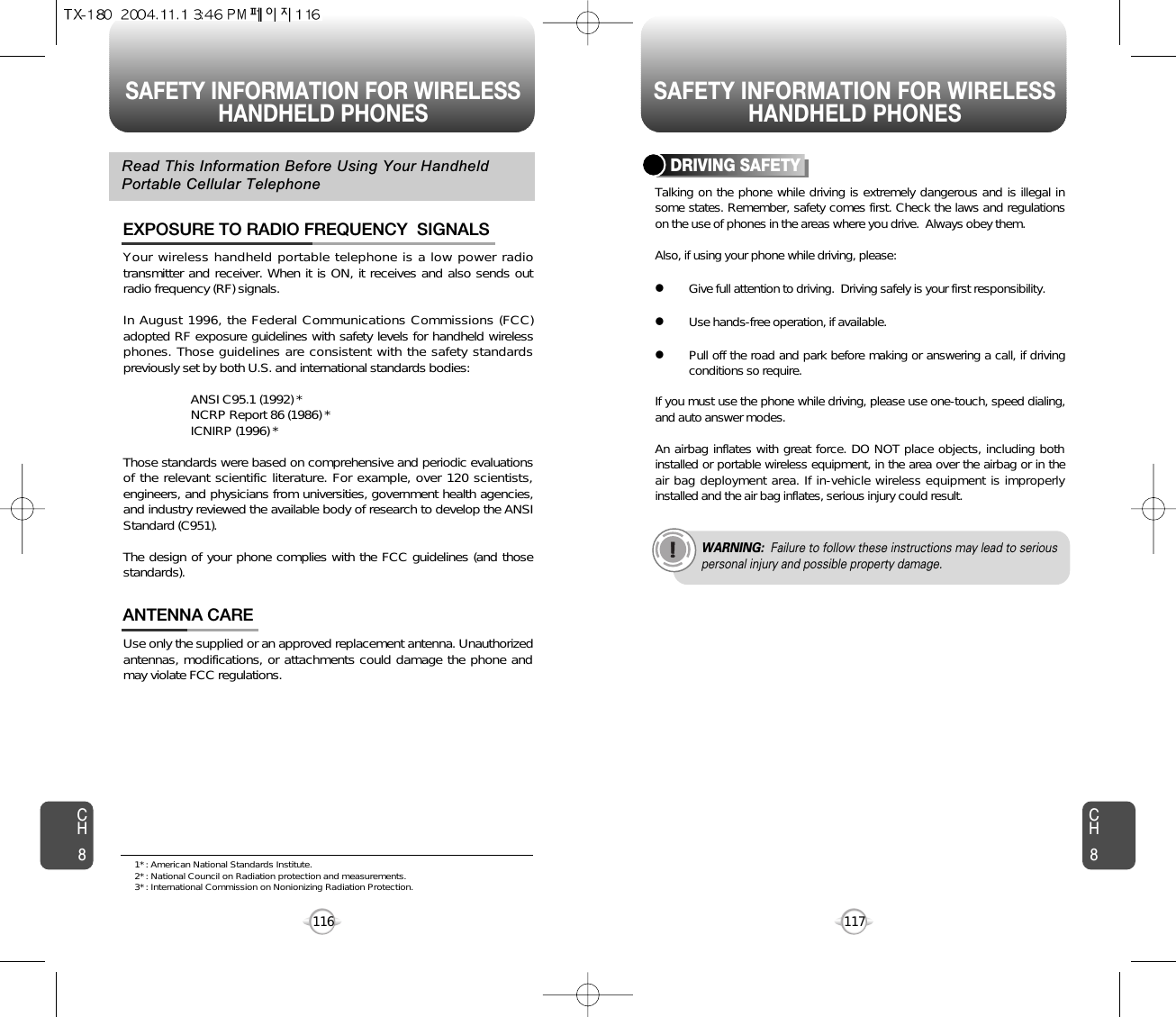 SAFETY INFORMATION FOR WIRELESSHANDHELD PHONES SAFETY INFORMATION FOR WIRELESSHANDHELD PHONES117CH8CH8116Your wireless handheld portable telephone is a low power radiotransmitter and receiver. When it is ON, it receives and also sends outradio frequency (RF) signals.In August 1996, the Federal Communications Commissions (FCC)adopted RF exposure guidelines with safety levels for handheld wirelessphones. Those guidelines are consistent with the safety standardspreviously set by both U.S. and international standards bodies:ANSI C95.1 (1992) *NCRP Report 86 (1986) *ICNIRP (1996) *Those standards were based on comprehensive and periodic evaluationsof the relevant scientific literature. For example, over 120 scientists,engineers, and physicians from universities, government health agencies,and industry reviewed the available body of research to develop the ANSIStandard (C951).The design of your phone complies with the FCC guidelines (and thosestandards).EXPOSURE TO RADIO FREQUENCY  SIGNALSUse only the supplied or an approved replacement antenna. Unauthorizedantennas, modifications, or attachments could damage the phone andmay violate FCC regulations.ANTENNA CARERead This Information Before Using Your HandheldPortable Cellular TelephoneTalking on the phone while driving is extremely dangerous and is illegal insome states. Remember, safety comes first. Check the laws and regulationson the use of phones in the areas where you drive.  Always obey them.Also, if using your phone while driving, please:lGive full attention to driving.  Driving safely is your first responsibility.lUse hands-free operation, if available.lPull off the road and park before making or answering a call, if drivingconditions so require.If you must use the phone while driving, please use one-touch, speed dialing,and auto answer modes.An airbag inflates with great force. DO NOT place objects, including bothinstalled or portable wireless equipment, in the area over the airbag or in theair bag deployment area. If in-vehicle wireless equipment is improperlyinstalled and the air bag inflates, serious injury could result.DRIVING SAFETYWARNING: Failure to follow these instructions may lead to seriouspersonal injury and possible property damage.1* : American National Standards Institute.2* : National Council on Radiation protection and measurements. 3* : International Commission on Nonionizing Radiation Protection.