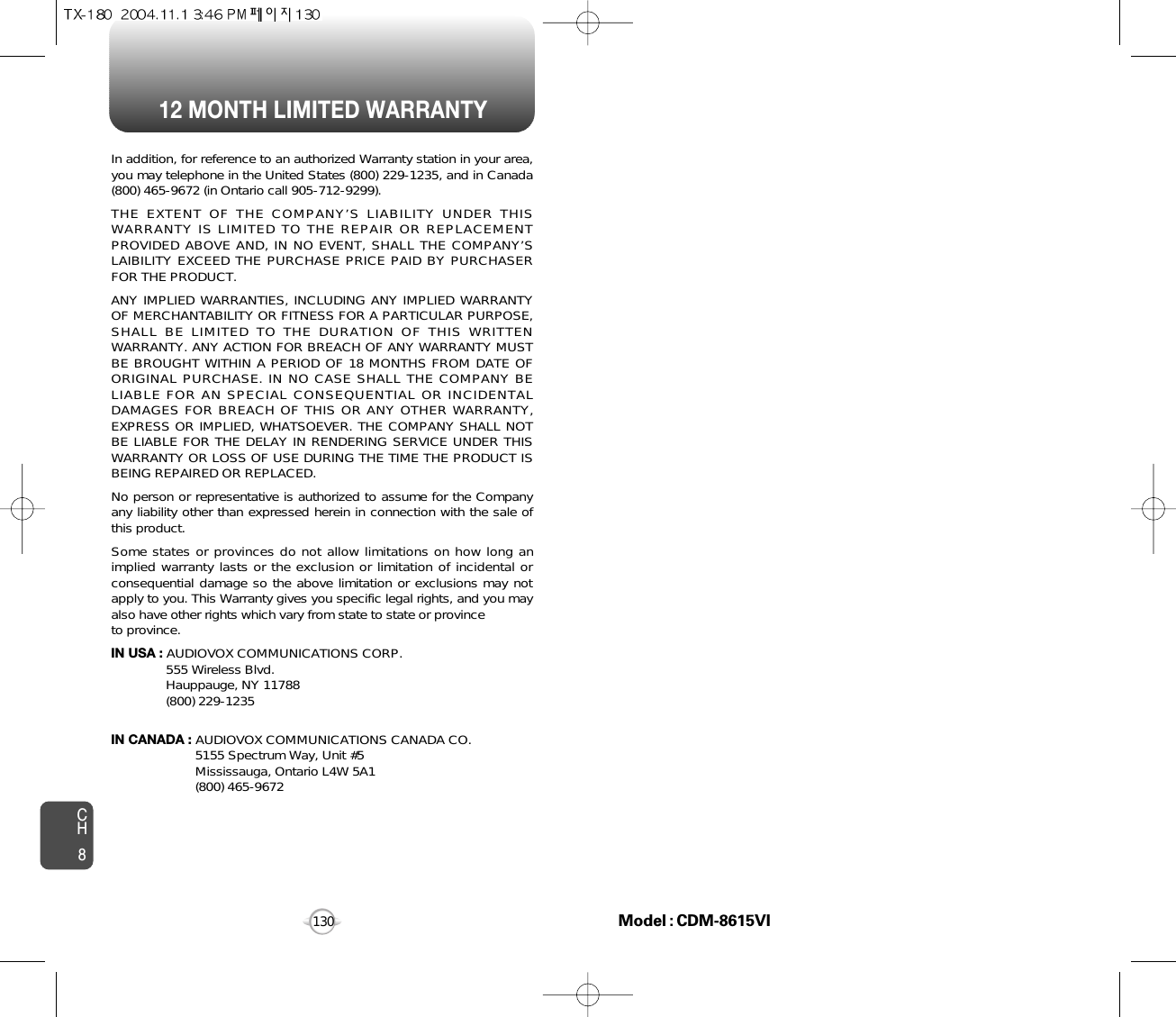 12 MONTH LIMITED WARRANTYCH8130In addition, for reference to an authorized Warranty station in your area,you may telephone in the United States (800) 229-1235, and in Canada(800) 465-9672 (in Ontario call 905-712-9299).THE EXTENT OF THE COMPANY’S LIABILITY UNDER THISWARRANTY IS LIMITED TO THE REPAIR OR REPLACEMENTPROVIDED ABOVE AND, IN NO EVENT, SHALL THE COMPANY’SLAIBILITY EXCEED THE PURCHASE PRICE PAID BY PURCHASERFOR THE PRODUCT.ANY IMPLIED WARRANTIES, INCLUDING ANY IMPLIED WARRANTYOF MERCHANTABILITY OR FITNESS FOR A PARTICULAR PURPOSE,SHALL BE LIMITED TO THE DURATION OF THIS WRITTENWARRANTY. ANY ACTION FOR BREACH OF ANY WARRANTY MUSTBE BROUGHT WITHIN A PERIOD OF 18 MONTHS FROM DATE OFORIGINAL PURCHASE. IN NO CASE SHALL THE COMPANY BELIABLE FOR AN SPECIAL CONSEQUENTIAL OR INCIDENTALDAMAGES FOR BREACH OF THIS OR ANY OTHER WARRANTY,EXPRESS OR IMPLIED, WHATSOEVER. THE COMPANY SHALL NOTBE LIABLE FOR THE DELAY IN RENDERING SERVICE UNDER THISWARRANTY OR LOSS OF USE DURING THE TIME THE PRODUCT ISBEING REPAIRED OR REPLACED.No person or representative is authorized to assume for the Companyany liability other than expressed herein in connection with the sale ofthis product.Some states or provinces do not allow limitations on how long animplied warranty lasts or the exclusion or limitation of incidental orconsequential damage so the above limitation or exclusions may notapply to you. This Warranty gives you specific legal rights, and you mayalso have other rights which vary from state to state or provinceto province.IN USA : AUDIOVOX COMMUNICATIONS CORP.555 Wireless Blvd.Hauppauge, NY 11788(800) 229-1235IN CANADA : AUDIOVOX COMMUNICATIONS CANADA CO.5155 Spectrum Way, Unit #5Mississauga, Ontario L4W 5A1(800) 465-9672Model : CDM-8615VI