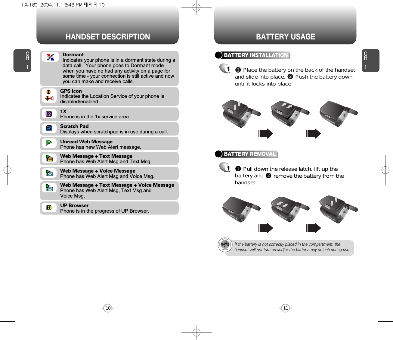 CH111CH110HANDSET DESCRIPTION BATTERY USAGEScratch PadDisplays when scratchpad is in use during a call.Unread Web MessagePhone has new Web Alert message.Web Message + Text MessagePhone has Web Alert Msg and Text Msg.Web Message + Voice MessagePhone has Web Alert Msg and Voice Msg.Web Message + Text Message + Voice MessagePhone has Web Alert Msg, Text Msg and Voice Msg.UP BrowserPhone is in the progress of UP Browser.1XPhone is in the 1x service area.GPS IconIndicates the Location Service of your phone is disabled/enabled.DormantIndicates your phone is in a dormant state during adata call.  Your phone goes to Dormant modewhen you have no had any activity on a page forsome time - your connection is still active and nowyou can make and receive calls.BATTERY INSTALLATION1uPlace the battery on the back of the handsetand slide into place. vPush the battery downuntil it locks into place.BATTERY REMOVAL1uPull down the release latch, lift up thebattery and vremove the battery from thehandset.If the battery is not correctly placed in the compartment, thehandset will not turn on and/or the battery may detach during use.CAMERA330KMOBILECAMERA330KMOBILECAMERA330KMOBILECAMERA330KMOBILE