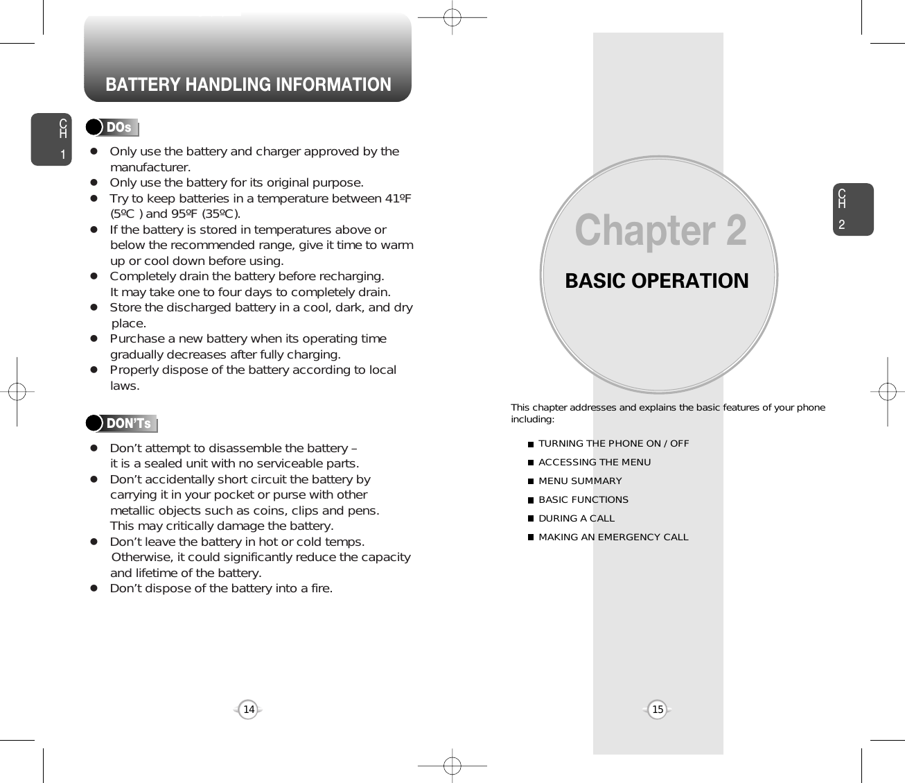 BATTERY HANDLING INFORMATIONBASIC OPERATIONThis chapter addresses and explains the basic features of your phoneincluding:Chapter 2CH215CH114TURNING THE PHONE ON / OFFACCESSING THE MENUMENU SUMMARYBASIC FUNCTIONSDURING A CALLMAKING AN EMERGENCY CALLlOnly use the battery and charger approved by themanufacturer.lOnly use the battery for its original purpose.lTry to keep batteries in a temperature between 41ºF(5ºC ) and 95ºF (35ºC).lIf the battery is stored in temperatures above orbelow the recommended range, give it time to warmup or cool down before using.lCompletely drain the battery before recharging. It may take one to four days to completely drain.lStore the discharged battery in a cool, dark, and dry place.lPurchase a new battery when its operating timegradually decreases after fully charging.lProperly dispose of the battery according to locallaws.lDon’t attempt to disassemble the battery – it is a sealed unit with no serviceable parts.lDon’t accidentally short circuit the battery bycarrying it in your pocket or purse with othermetallic objects such as coins, clips and pens. This may critically damage the battery.lDon’t leave the battery in hot or cold temps. Otherwise, it could significantly reduce the capacityand lifetime of the battery.lDon’t dispose of the battery into a fire.DOsDON’Ts