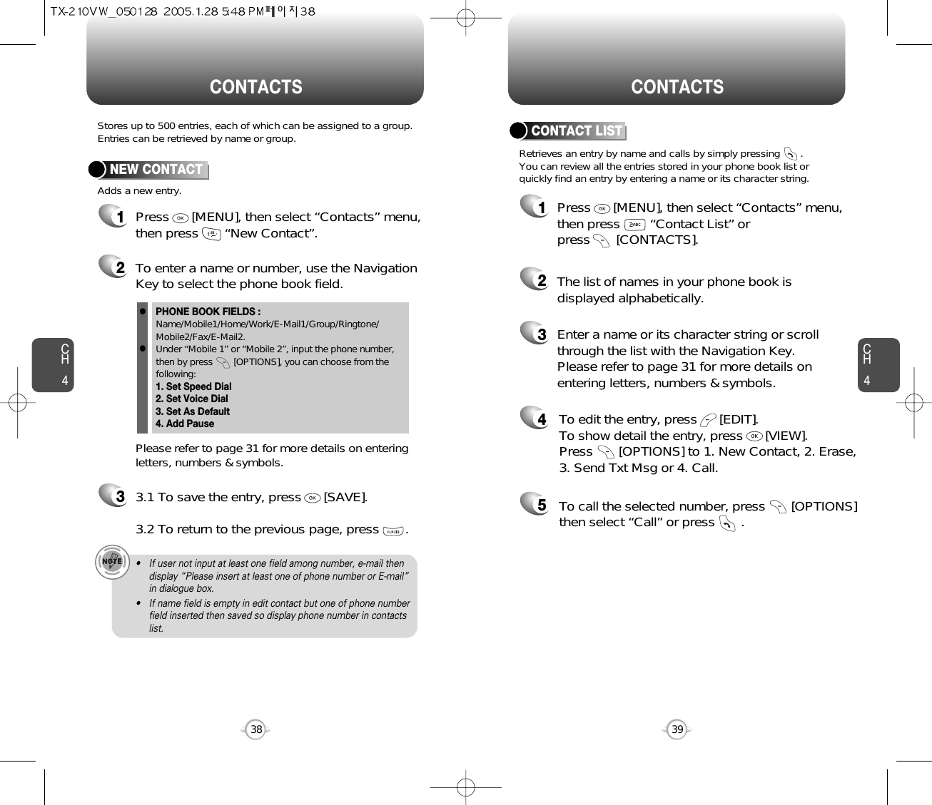 CH439CH438Stores up to 500 entries, each of which can be assigned to a group.Entries can be retrieved by name or group. Retrieves an entry by name and calls by simply pressing       . You can review all the entries stored in your phone book list orquickly find an entry by entering a name or its character string. CONTACT LISTCONTACTS CONTACTS12345Press      [MENU], then select “Contacts” menu,then press        “Contact List” or press       [CONTACTS].Enter a name or its character string or scrollthrough the list with the Navigation Key. Please refer to page 31 for more details onentering letters, numbers &amp; symbols.The list of names in your phone book isdisplayed alphabetically.To edit the entry, press      [EDIT].  To show detail the entry, press      [VIEW].  Press       [OPTIONS] to 1. New Contact, 2. Erase,3. Send Txt Msg or 4. Call.To call the selected number, press       [OPTIONS]then select “Call” or press       .12Press      [MENU], then select “Contacts” menu,then press       “New Contact”.Adds a new entry.NEW CONTACTTo enter a name or number, use the NavigationKey to select the phone book field.Please refer to page 31 for more details on enteringletters, numbers &amp; symbols.33.1 To save the entry, press      [SAVE]. 3.2 To return to the previous page, press       .PHONE BOOK FIELDS :Name/Mobile1/Home/Work/E-Mail1/Group/Ringtone/Mobile2/Fax/E-Mail2.Under “Mobile 1” or “Mobile 2”, input the phone number,then by press        [OPTIONS], you can choose from thefollowing:1. Set Speed Dial2. Set Voice Dial3. Set As Default4. Add Pausell• If user not input at least one field among number, e-mail thendisplay “Please insert at least one of phone number or E-mail”in dialogue box.• If name field is empty in edit contact but one of phone numberfield inserted then saved so display phone number in contactslist.  
