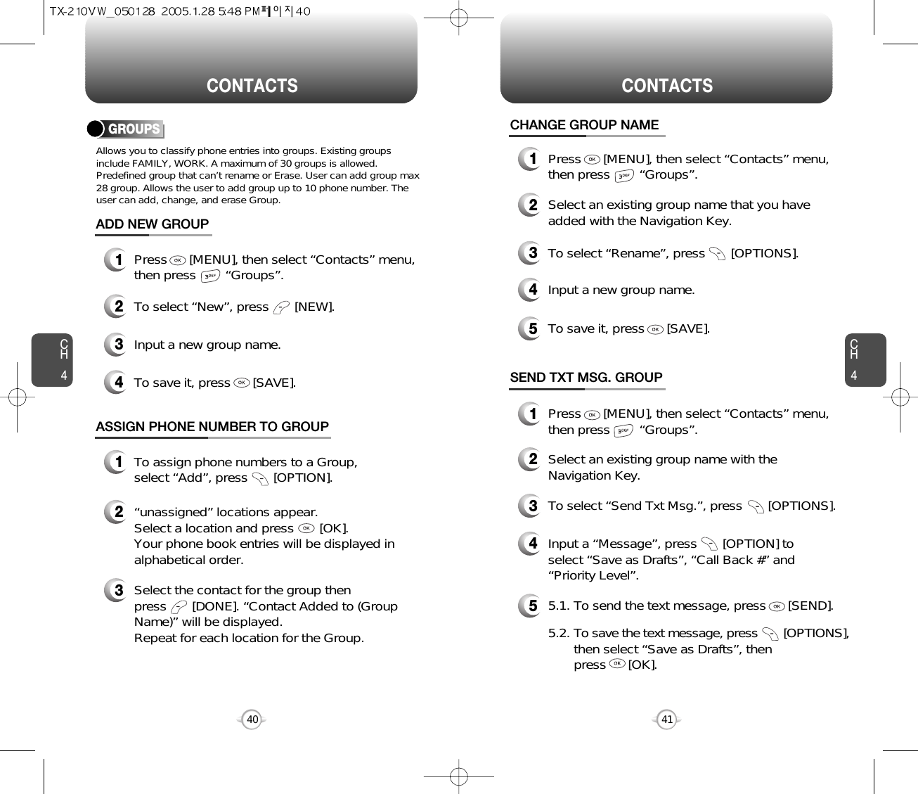 CH4CH440CONTACTS CONTACTS41CHANGE GROUP NAME2Select an existing group name that you haveadded with the Navigation Key.4Input a new group name.5To save it, press      [SAVE].3To select “Rename”, press       [OPTIONS].1Press      [MENU], then select “Contacts” menu,then press        “Groups”.GROUPSAllows you to classify phone entries into groups. Existing groupsinclude FAMILY, WORK. A maximum of 30 groups is allowed.Predefined group that can’t rename or Erase. User can add group max28 group. Allows the user to add group up to 10 phone number. Theuser can add, change, and erase Group.13Press      [MENU], then select “Contacts” menu,then press        “Groups”.ADD NEW GROUPInput a new group name.4To save it, press      [SAVE].2To select “New”, press       [NEW].1Press      [MENU], then select “Contacts” menu,then press        “Groups”.13To assign phone numbers to a Group, select “Add”, press       [OPTION].ASSIGN PHONE NUMBER TO GROUPSelect the contact for the group thenpress       [DONE]. “Contact Added to (GroupName)” will be displayed.Repeat for each location for the Group.2“unassigned” locations appear. Select a location and press       [OK]. Your phone book entries will be displayed inalphabetical order.SEND TXT MSG. GROUP2Select an existing group name with theNavigation Key.4Input a “Message”, press       [OPTION] toselect “Save as Drafts”, “Call Back #” and“Priority Level”.53To select “Send Txt Msg.”, press       [OPTIONS].5.1. To send the text message, press      [SEND].5.2. To save the text message, press [OPTIONS],then select “Save as Drafts”, then press      [OK].