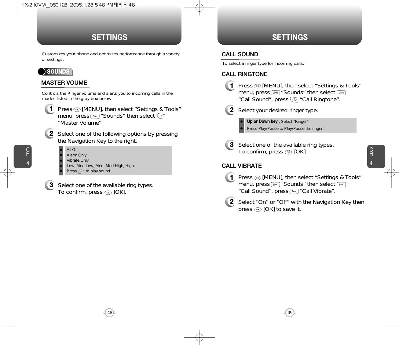 CH44948CH4SETTINGSSETTINGSControls the Ringer volume and alerts you to incoming calls in themodes listed in the gray box below.Customizes your phone and optimizes performance through a varietyof settings.SOUNDSMASTER VOUME2Select one of the following options by pressingthe Navigation Key to the right.3Select one of the available ring types.To confirm, press       [OK].1Press      [MENU], then select “Settings &amp; Tools”menu, press       “Sounds” then select“Master Volume”.All OffAlarm OnlyVibrate OnlyLow, Med Low, Med, Med High, High.Press        to play sound.To select a ringer type for incoming calls:CALL SOUND2Select your desired ringer type.3Select one of the available ring types.To confirm, press       [OK].1Press      [MENU], then select “Settings &amp; Tools”menu, press       “Sounds” then select       “Call Sound”, press       “Call Ringtone”.Up or Down key : Select “Ringer”.Press Play/Pause to Play/Pause the ringer.CALL RINGTONE2Select “On” or “Off” with the Navigation Key thenpress       [OK] to save it.1Press      [MENU], then select “Settings &amp; Tools”menu, press       “Sounds” then select       “Call Sound”, press       “Call Vibrate”.CALL VIBRATE