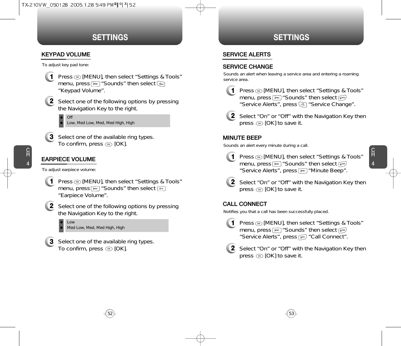 CH453CH452SETTINGS52SETTINGSTo adjust key pad tone:KEYPAD VOLUME2Select one of the following options by pressingthe Navigation Key to the right.3Select one of the available ring types.To confirm, press       [OK].1Press      [MENU], then select “Settings &amp; Tools”menu, press       “Sounds” then select“Keypad Volume”.OffLow, Med Low, Med, Med High, HighTo adjust earpiece volume:EARPIECE VOLUME2Select one of the following options by pressingthe Navigation Key to the right.3Select one of the available ring types.To confirm, press       [OK].1Press      [MENU], then select “Settings &amp; Tools”menu, press       “Sounds” then select“Earpiece Volume”.Low Med Low, Med, Med High, High Sounds an alert when leaving a service area and entering a roamingservice area.SERVICE ALERTS1Press      [MENU], then select “Settings &amp; Tools”menu, press       “Sounds” then select       “Service Alerts”, press       “Service Change”.SERVICE CHANGE2Select “On” or “Off” with the Navigation Key thenpress       [OK] to save it.Sounds an alert every minute during a call.1Press      [MENU], then select “Settings &amp; Tools”menu, press       “Sounds” then select       “Service Alerts”, press       “Minute Beep”.MINUTE BEEP2Select “On” or “Off” with the Navigation Key thenpress       [OK] to save it.Notifies you that a call has been successfully placed.1Press      [MENU], then select “Settings &amp; Tools”menu, press       “Sounds” then select       “Service Alerts”, press       “Call Connect”.CALL CONNECT2Select “On” or “Off” with the Navigation Key thenpress       [OK] to save it.