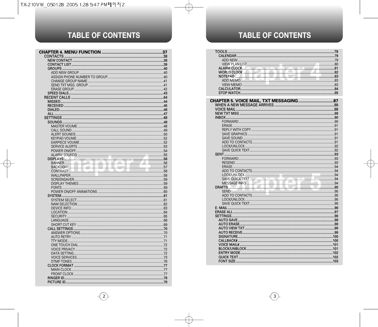 TABLE OF CONTENTS TABLE OF CONTENTS32Chapter 4 Chapter 5Chapter 4TOOLS.............................................................................................................79CALENDAR ............................................................................................................79ADD NEW ...........................................................................................................79VIEW PLAN LIST.................................................................................................80ALARM CLOCK......................................................................................................81WORLD CLOCK .....................................................................................................82NOTEPAD ..............................................................................................................83ADD MEMO........................................................................................................83VIEW MEMO ......................................................................................................83CALCULATOR........................................................................................................84STOP WATCH........................................................................................................85CHAPTER 5. VOICE MAIL, TXT MESSAGING..............................87WHEN A NEW MESSAGE ARRIVES .............................................................88VOICE MAIL ....................................................................................................88NEW TXT MSG .........................................................................................................89INBOX ........................................................................................................................90FORWARD..........................................................................................................90ERASE.................................................................................................................91REPLY WITH COPY ............................................................................................91SAVE GRAPHICS ................................................................................................91SAVE SOUND .....................................................................................................91ADD TO CONTACTS...........................................................................................91LOCK/UNLOCK ...................................................................................................92SAVE QUICK TEXT..............................................................................................92SENT ..........................................................................................................................93FORWARD..........................................................................................................93RESEND..............................................................................................................93ERASE.................................................................................................................94ADD TO CONTACTS...........................................................................................94LOCK/UNLOCK ...................................................................................................94SAVE QUICK TEXT..............................................................................................94MESSAGE INFO .................................................................................................94DRAFTS .....................................................................................................................95SEND ..................................................................................................................95ADD TO CONTACTS...........................................................................................95LOCK/UNLOCK ...................................................................................................95SAVE QUICK TEXT..............................................................................................95E- MAIL ......................................................................................................................96ERASE ALL ................................................................................................................97SETTINGS..................................................................................................................98AUTO SAVE...........................................................................................................98AUTO ERASE.........................................................................................................98AUTO VIEW TXT ...................................................................................................99AUTO RECEIVE......................................................................................................99SIGNATURE.........................................................................................................100CALLBACK# .........................................................................................................100VOICE MAIL# .......................................................................................................101BLOCK/UNBLOCK ...............................................................................................101ENTRY MODE......................................................................................................102QUICK TEXT ........................................................................................................102FONT SIZE ...........................................................................................................103CHAPTER 4. MENU FUNCTION ....................................................37CONTACTS .....................................................................................................38NEW CONTACT.....................................................................................................38CONTACT LIST......................................................................................................39GROUPS ................................................................................................................40ADD NEW GROUP .............................................................................................40ASSIGN PHONE NUMBER TO GROUP..............................................................40CHANGE GROUP NAME ....................................................................................41SEND TXT MSG. GROUP ...................................................................................41ERASE GROUP ...................................................................................................42SPEED DIALS.........................................................................................................43RECENT CALLS ..............................................................................................44MISSED..................................................................................................................44RECEIVED ..............................................................................................................45DIALED...................................................................................................................46ALL .........................................................................................................................47SETTINGS .......................................................................................................48SOUNDS ................................................................................................................48MASTER VOUME ...............................................................................................48CALL SOUND .....................................................................................................49ALERT SOUNDS .................................................................................................50KEYPAD VOUME ................................................................................................52EARPIECE VOUME.............................................................................................52SERVICE ALERTS ...............................................................................................53POWER ON/OFF.................................................................................................54ALARM SOUNDS ...............................................................................................55DISPLAYS ..............................................................................................................56BANNER .............................................................................................................56BACKLIGHT ........................................................................................................57CONTRAST .........................................................................................................58WALLPAPER.......................................................................................................58SCREENSAVER...................................................................................................59DISPLAY THEMES..............................................................................................59FONTS ................................................................................................................59POWER ON/OFF ANIMATIONS .........................................................................60SYSTEM.................................................................................................................61SYSTEM SELECT................................................................................................61NAM SELECTION ...............................................................................................62DEVICE INFO ......................................................................................................63LOCATION ..........................................................................................................64SECURITY ...........................................................................................................65LANGUAGE.........................................................................................................68SHORT CUT KEY ................................................................................................69CALL SETTINGS....................................................................................................70ANSWER OPTIONS ............................................................................................70AUTO RETRY ......................................................................................................71TTY MODE..........................................................................................................71ONE TOUCH DIAL ..............................................................................................72VOICE PRIVACY..................................................................................................72DATA SETTING ...................................................................................................72VOICE SERVICES................................................................................................73DTMF TONES .....................................................................................................76CLOCK FORMAT ...................................................................................................77MAIN CLOCK......................................................................................................77FRONT CLOCK ...................................................................................................77RINGER ID..............................................................................................................78PICTURE ID ............................................................................................................78