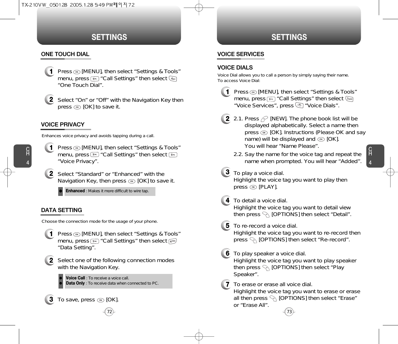 CH473SETTINGSCH472SETTINGSEnhances voice privacy and avoids tapping during a call.Enhanced : Makes it more difficult to wire tap.l1Press      [MENU], then select “Settings &amp; Tools”menu, press       “Call Settings” then select      “One Touch Dial”.ONE TOUCH DIAL2Select “On” or “Off” with the Navigation Key thenpress       [OK] to save it.1Press      [MENU], then select “Settings &amp; Tools”menu, press       “Call Settings” then select      “Voice Privacy”.VOICE PRIVACY2Select “Standard” or “Enhanced” with theNavigation Key, then press       [OK] to save it.1Press      [MENU], then select “Settings &amp; Tools”menu, press       “Call Settings” then select      “Data Setting”.Choose the connection mode for the usage of your phone.3To save, press       [OK].DATA SETTING2Select one of the following connection modeswith the Navigation Key.Voice Call : To receive a voice call.Data Only : To receive data when connected to PC.llVOICE SERVICES1Press      [MENU], then select “Settings &amp; Tools”menu, press       “Call Settings” then select      “Voice Services”, press       “Voice Dials”.Voice Dial allows you to call a person by simply saying their name.To access Voice Dial:2.1. Press       [NEW]. The phone book list will be displayed alphabetically. Select a name then press       [OK]. Instructions (Please OK and say name) will be displayed and       [OK]. You will hear “Name Please”.2.2. Say the name for the voice tag and repeat the name when prompted. You will hear “Added”.To play a voice dial. Highlight the voice tag you want to play then press       [PLAY].To detail a voice dial. Highlight the voice tag you want to detail viewthen press       [OPTIONS] then select “Detail”.To re-record a voice dial. Highlight the voice tag you want to re-record thenpress       [OPTIONS] then select “Re-record”.To erase or erase all voice dial. Highlight the voice tag you want to erase or eraseall then press       [OPTIONS] then select “Erase”or “Erase All”. To play speaker a voice dial. Highlight the voice tag you want to play speakerthen press       [OPTIONS] then select “PlaySpeaker”.VOICE DIALS234567