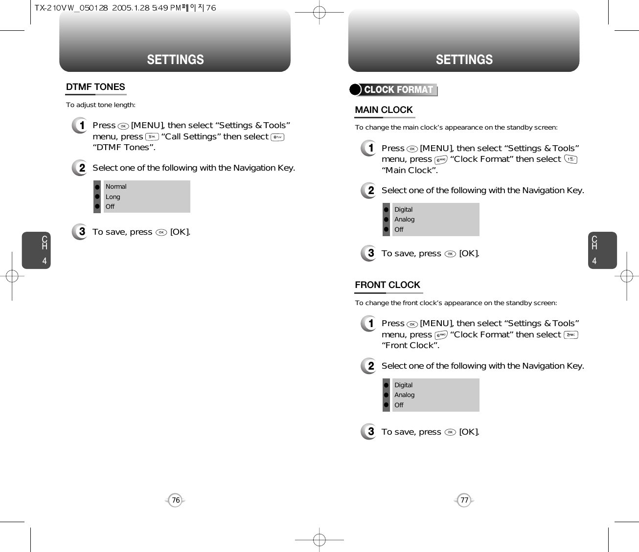 CH477SETTINGSCH476SETTINGS1Press      [MENU], then select “Settings &amp; Tools”menu, press       “Call Settings” then select      “DTMF Tones”.3To save, press       [OK].DTMF TONES2Select one of the following with the Navigation Key.NormalLongOfflllTo adjust tone length:CLOCK FORMAT1Press      [MENU], then select “Settings &amp; Tools”menu, press       “Clock Format” then select      “Main Clock”.3To save, press       [OK].MAIN CLOCK2Select one of the following with the Navigation Key.DigitalAnalogOfflllTo change the main clock’s appearance on the standby screen:1Press      [MENU], then select “Settings &amp; Tools”menu, press       “Clock Format” then select      “Front Clock”.3To save, press       [OK].FRONT CLOCK2Select one of the following with the Navigation Key.DigitalAnalogOfflllTo change the front clock’s appearance on the standby screen: