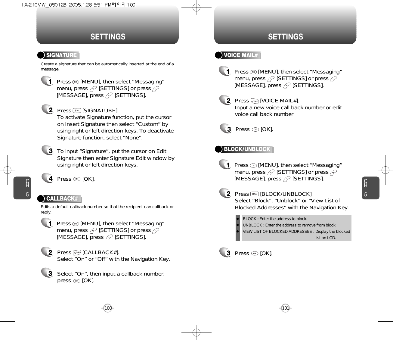 CH5101CH5100SETTINGSSETTINGSCreate a signature that can be automatically inserted at the end of amessage.SIGNATURE2Press       [SIGNATURE].To activate Signature function, put the cursoron Insert Signature then select “Custom” byusing right or left direction keys. To deactivateSignature function, select “None”.3To input “Signature”, put the cursor on EditSignature then enter Signature Edit window byusing right or left direction keys. 4Press       [OK].1Press      [MENU], then select “Messaging”menu, press       [SETTINGS] or press[MESSAGE], press       [SETTINGS].VOICE MAIL#2Press       [VOICE MAIL#].Input a new voice call back number or editvoice call back number.3Press       [OK].CALLBACK#Edits a default callback number so that the recipient can callback orreply.Press       [CALLBACK#]. Select “On” or “Off” with the Navigation Key.Select “On”, then input a callback number, press       [OK].231Press      [MENU], then select “Messaging”menu, press       [SETTINGS] or press[MESSAGE], press       [SETTINGS].1Press      [MENU], then select “Messaging”menu, press       [SETTINGS] or press[MESSAGE], press       [SETTINGS].1Press      [MENU], then select “Messaging”menu, press       [SETTINGS] or press[MESSAGE], press       [SETTINGS].3Press       [OK].BLOCK/UNBLOCK2Press       [BLOCK/UNBLOCK].Select “Block”, “Unblock” or “View List ofBlocked Addresses” with the Navigation Key.BLOCK : Enter the address to block.UNBLOCK : Enter the address to remove from block.VIEW LIST OF BLOCKED ADDRESSES : Display the blockedlist on LCD.