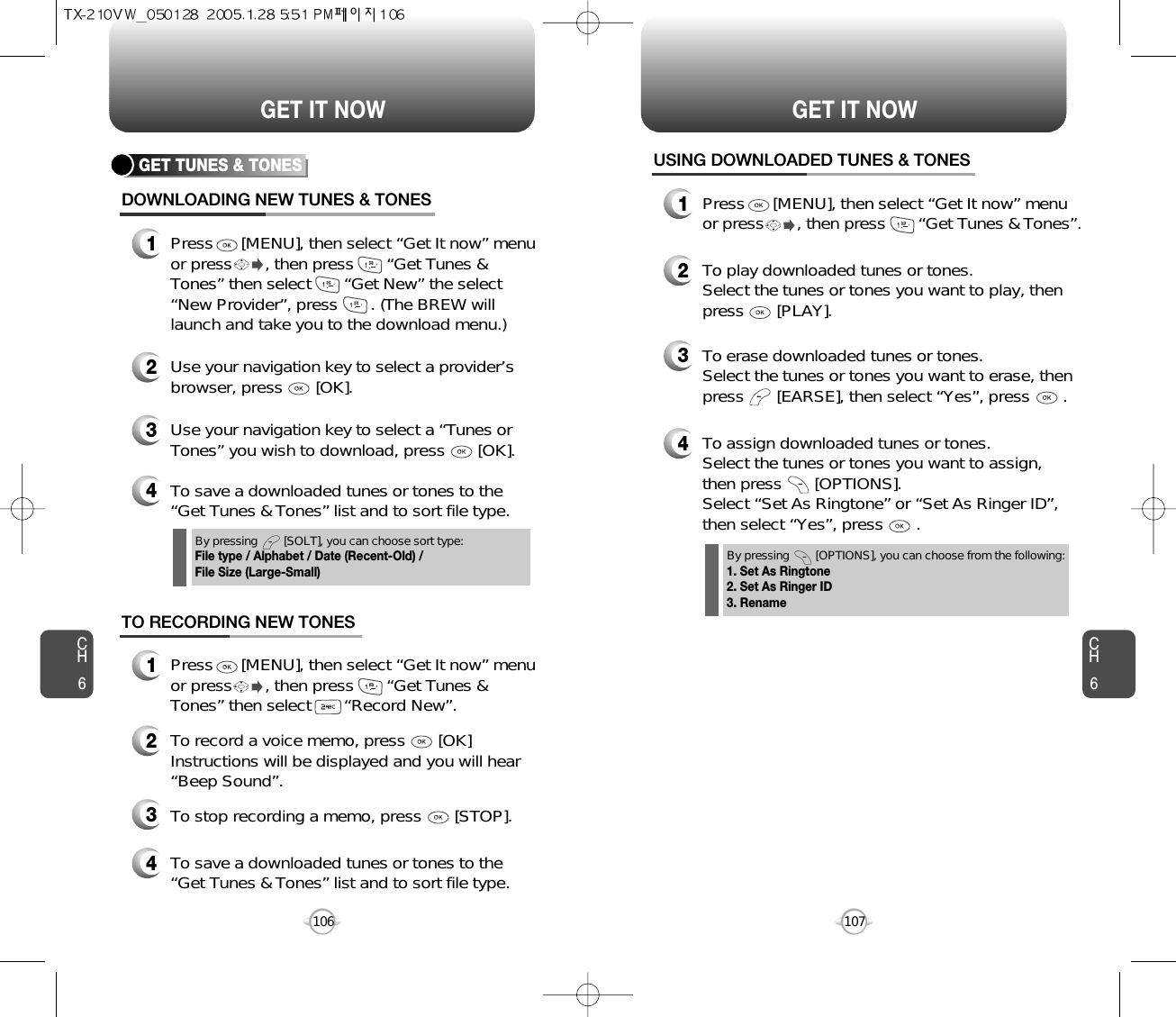 CH6107CH6106GET IT NOWGET IT NOWGET TUNES &amp; TONESDOWNLOADING NEW TUNES &amp; TONES1Press      [MENU], then select “Get It now” menuor press       , then press       “Get Tunes &amp;Tones” then select       “Get New” the select“New Provider”, press       . (The BREW willlaunch and take you to the download menu.)3Use your navigation key to select a “Tunes orTones” you wish to download, press       [OK].2Use your navigation key to select a provider’sbrowser, press       [OK]. 4To save a downloaded tunes or tones to the“Get Tunes &amp; Tones” list and to sort file type.USING DOWNLOADED TUNES &amp; TONES1Press      [MENU], then select “Get It now” menuor press       , then press       “Get Tunes &amp; Tones”.2To play downloaded tunes or tones.Select the tunes or tones you want to play, thenpress       [PLAY].3To erase downloaded tunes or tones.Select the tunes or tones you want to erase, thenpress       [EARSE], then select “Yes”, press       .4To assign downloaded tunes or tones.Select the tunes or tones you want to assign, then press       [OPTIONS].Select “Set As Ringtone” or “Set As Ringer ID”,then select “Yes”, press       .4To save a downloaded tunes or tones to the“Get Tunes &amp; Tones” list and to sort file type.By pressing        [SOLT], you can choose sort type:File type / Alphabet / Date (Recent-Old) / File Size (Large-Small)By pressing        [OPTIONS], you can choose from the following:1. Set As Ringtone2. Set As Ringer ID3. RenameTO RECORDING NEW TONES1Press      [MENU], then select “Get It now” menuor press       , then press       “Get Tunes &amp;Tones” then select       “Record New”.3To stop recording a memo, press       [STOP].2To record a voice memo, press       [OK]Instructions will be displayed and you will hear“Beep Sound”. 