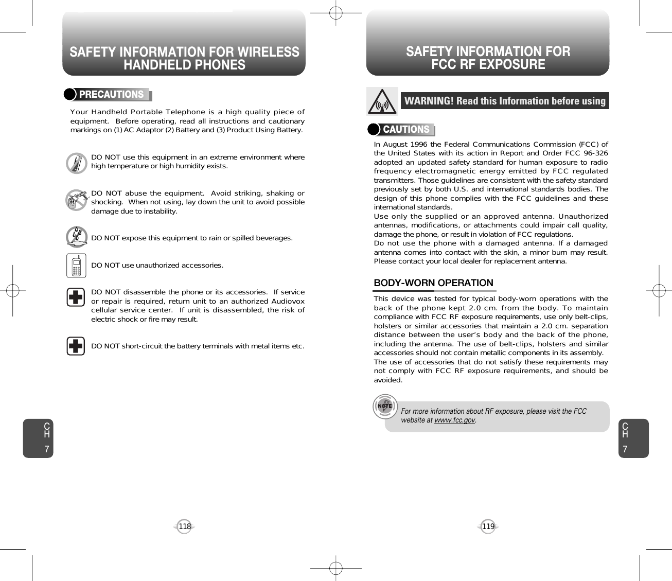 SAFETY INFORMATION FOR WIRELESSHANDHELD PHONESSAFETY INFORMATION FOR FCC RF EXPOSURE119118PRECAUTIONSYour Handheld Portable Telephone is a high quality piece ofequipment.  Before operating, read all instructions and cautionarymarkings on (1) AC Adaptor (2) Battery and (3) Product Using Battery.DO NOT use this equipment in an extreme environment wherehigh temperature or high humidity exists.DO NOT abuse the equipment.  Avoid striking, shaking orshocking.  When not using, lay down the unit to avoid possibledamage due to instability.DO NOT expose this equipment to rain or spilled beverages.DO NOT use unauthorized accessories.DO NOT disassemble the phone or its accessories.  If serviceor repair is required, return unit to an authorized Audiovoxcellular service center.  If unit is disassembled, the risk ofelectric shock or fire may result.DO NOT short-circuit the battery terminals with metal items etc.In August 1996 the Federal Communications Commission (FCC) ofthe United States with its action in Report and Order FCC 96-326adopted an updated safety standard for human exposure to radiofrequency electromagnetic energy emitted by FCC regulatedtransmitters. Those guidelines are consistent with the safety standardpreviously set by both U.S. and international standards bodies. Thedesign of this phone complies with the FCC guidelines and theseinternational standards.Use only the supplied or an approved antenna. Unauthorizedantennas, modifications, or attachments could impair call quality,damage the phone, or result in violation of FCC regulations.Do not use the phone with a damaged antenna. If a damagedantenna comes into contact with the skin, a minor burn may result.Please contact your local dealer for replacement antenna.This device was tested for typical body-worn operations with theback of the phone kept 2.0 cm. from the body. To maintaincompliance with FCC RF exposure requirements, use only belt-clips,holsters or similar accessories that maintain a 2.0 cm. separationdistance between the user’s body and the back of the phone,including the antenna. The use of belt-clips, holsters and similaraccessories should not contain metallic components in its assembly.The use of accessories that do not satisfy these requirements maynot comply with FCC RF exposure requirements, and should beavoided.BODY-WORN OPERATIONWARNING! Read this Information before usingCAUTIONSFor more information about RF exposure, please visit the FCCwebsite at www.fcc.gov.CH7CH7