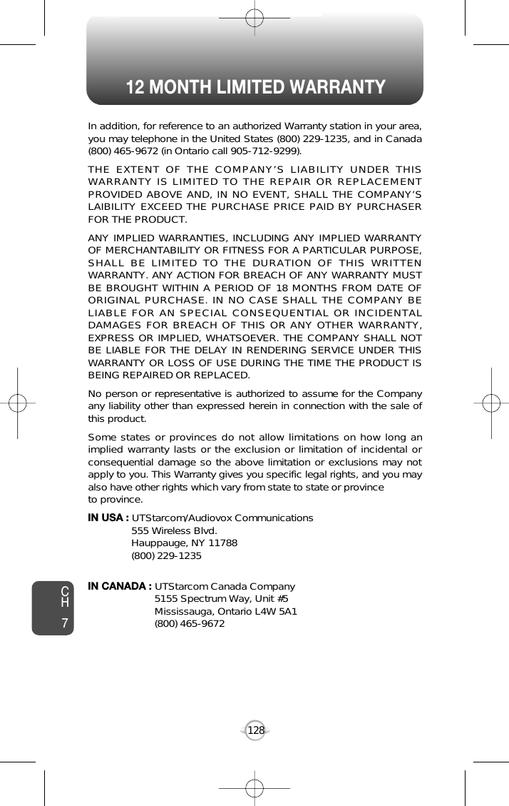 12 MONTH LIMITED WARRANTY128In addition, for reference to an authorized Warranty station in your area,you may telephone in the United States (800) 229-1235, and in Canada(800) 465-9672 (in Ontario call 905-712-9299).THE EXTENT OF THE COMPANY’S LIABILITY UNDER THISWARRANTY IS LIMITED TO THE REPAIR OR REPLACEMENTPROVIDED ABOVE AND, IN NO EVENT, SHALL THE COMPANY’SLAIBILITY EXCEED THE PURCHASE PRICE PAID BY PURCHASERFOR THE PRODUCT.ANY IMPLIED WARRANTIES, INCLUDING ANY IMPLIED WARRANTYOF MERCHANTABILITY OR FITNESS FOR A PARTICULAR PURPOSE,SHALL BE LIMITED TO THE DURATION OF THIS WRITTENWARRANTY. ANY ACTION FOR BREACH OF ANY WARRANTY MUSTBE BROUGHT WITHIN A PERIOD OF 18 MONTHS FROM DATE OFORIGINAL PURCHASE. IN NO CASE SHALL THE COMPANY BELIABLE FOR AN SPECIAL CONSEQUENTIAL OR INCIDENTALDAMAGES FOR BREACH OF THIS OR ANY OTHER WARRANTY,EXPRESS OR IMPLIED, WHATSOEVER. THE COMPANY SHALL NOTBE LIABLE FOR THE DELAY IN RENDERING SERVICE UNDER THISWARRANTY OR LOSS OF USE DURING THE TIME THE PRODUCT ISBEING REPAIRED OR REPLACED.No person or representative is authorized to assume for the Companyany liability other than expressed herein in connection with the sale ofthis product.Some states or provinces do not allow limitations on how long animplied warranty lasts or the exclusion or limitation of incidental orconsequential damage so the above limitation or exclusions may notapply to you. This Warranty gives you specific legal rights, and you mayalso have other rights which vary from state to state or provinceto province.IN USA : UTStarcom/Audiovox Communications555 Wireless Blvd.Hauppauge, NY 11788(800) 229-1235IN CANADA : UTStarcom Canada Company5155 Spectrum Way, Unit #5Mississauga, Ontario L4W 5A1(800) 465-9672CH7