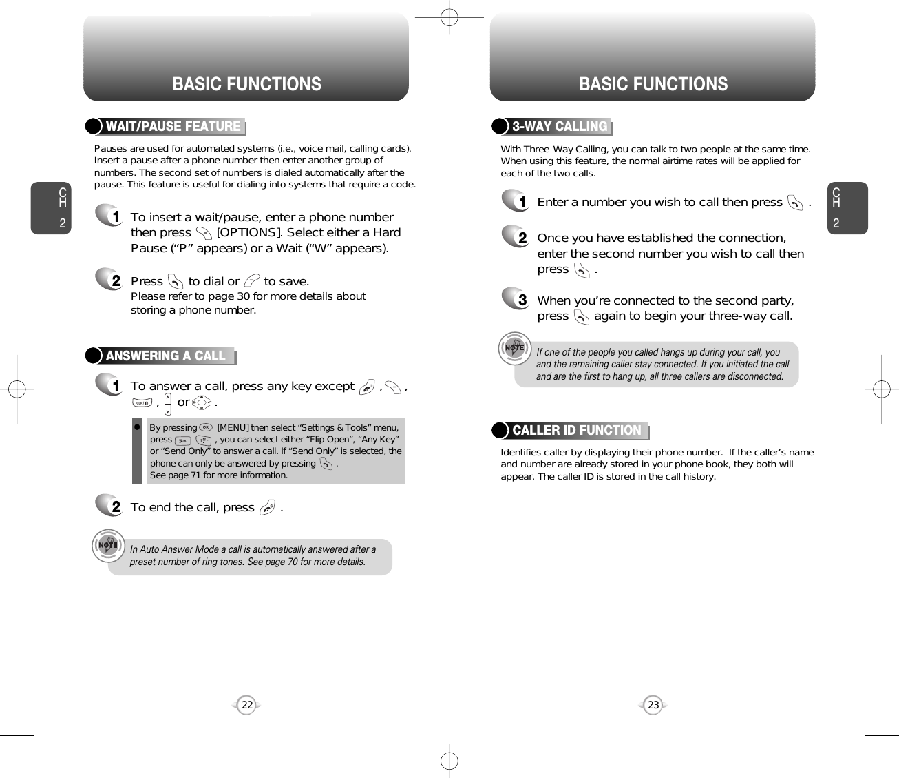 BASIC FUNCTIONS BASIC FUNCTIONSCH223CH222ANSWERING A CALL1To answer a call, press any key except       ,      ,,     or       .2To end the call, press       .In Auto Answer Mode a call is automatically answered after apreset number of ring tones. See page 70 for more details.If one of the people you called hangs up during your call, youand the remaining caller stay connected. If you initiated the calland are the first to hang up, all three callers are disconnected.lBy pressing        [MENU] tnen select “Settings &amp; Tools” menu,press                 , you can select either “Flip Open”, “Any Key”or “Send Only” to answer a call. lf “Send Only” is selected, thephone can only be answered by pressing        .       See page 71 for more information.With Three-Way Calling, you can talk to two people at the same time.When using this feature, the normal airtime rates will be applied foreach of the two calls.3-WAY CALLING1Enter a number you wish to call then press       .2Once you have established the connection,enter the second number you wish to call thenpress       .3When you’re connected to the second party,press       again to begin your three-way call.Pauses are used for automated systems (i.e., voice mail, calling cards).Insert a pause after a phone number then enter another group ofnumbers. The second set of numbers is dialed automatically after thepause. This feature is useful for dialing into systems that require a code.WAIT/PAUSE FEATURE1To insert a wait/pause, enter a phone numberthen press       [OPTIONS]. Select either a HardPause (“P” appears) or a Wait (“W” appears).2Press       to dial or       to save.Please refer to page 30 for more details about storing a phone number.Identifies caller by displaying their phone number.  If the caller’s nameand number are already stored in your phone book, they both willappear. The caller ID is stored in the call history.CALLER ID FUNCTION