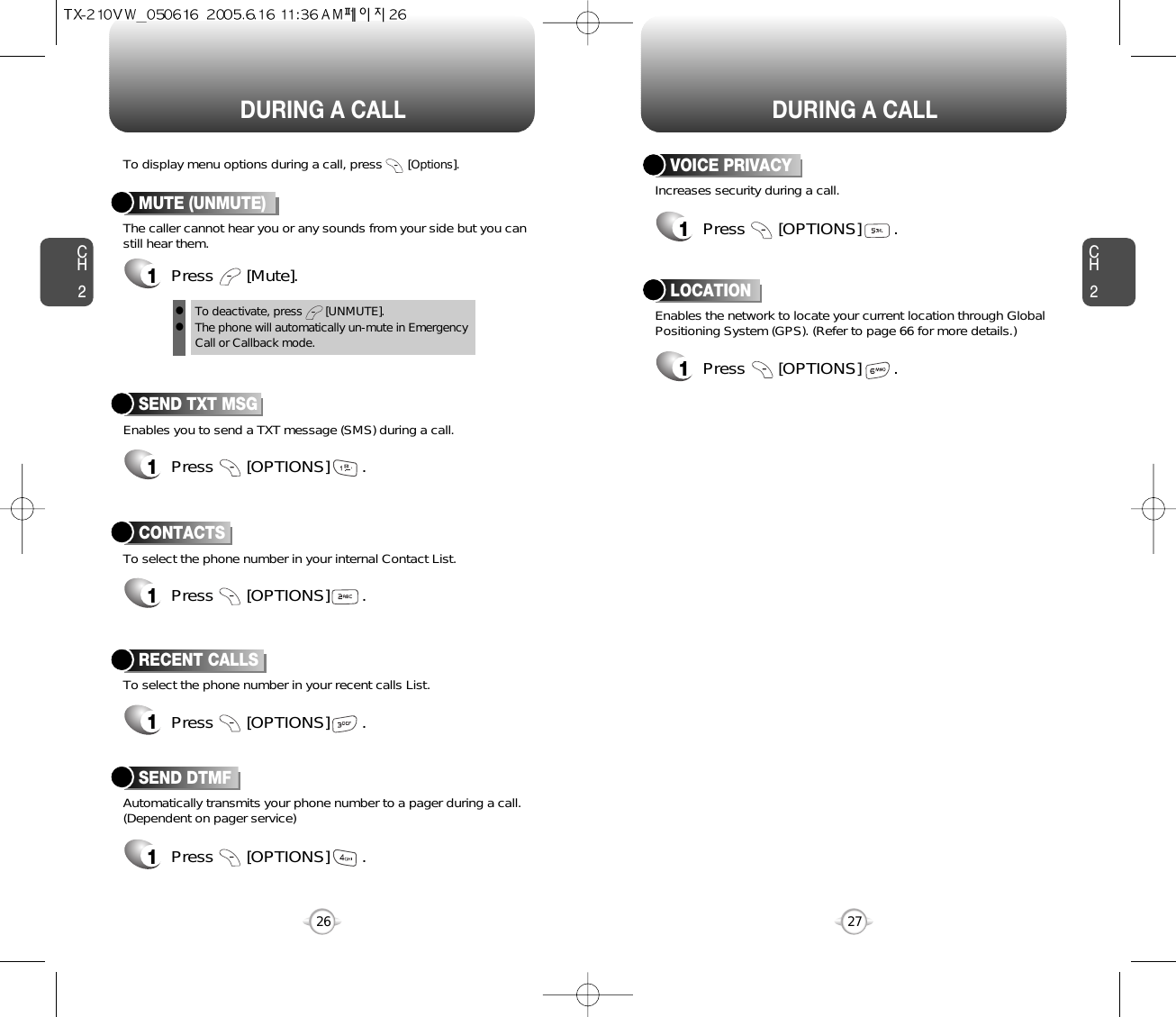 DURING A CALL DURING A CALLCH227CH226Increases security during a call.VOICE PRIVACYEnables the network to locate your current location through GlobalPositioning System (GPS). (Refer to page 66 for more details.)LOCATION1Press       [OPTIONS]       .1Press       [OPTIONS]       .Enables you to send a TXT message (SMS) during a call.To display menu options during a call, press       [Options].SEND TXT MSG1Press       [OPTIONS]       .To select the phone number in your recent calls List.RECENT CALLSAutomatically transmits your phone number to a pager during a call.(Dependent on pager service)SEND DTMFTo select the phone number in your internal Contact List.CONTACTS1Press       [OPTIONS]       .1Press       [OPTIONS]       .1Press       [OPTIONS]       .The caller cannot hear you or any sounds from your side but you canstill hear them.MUTE (UNMUTE)1Press       [Mute].To deactivate, press       [UNMUTE].The phone will automatically un-mute in Emergency Call or Callback mode.ll